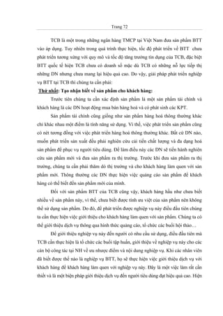 Trang 72
TCB là một trong những ngân hàng TMCP tại Việt Nam đưa sản phẩm BTT
vào áp dụng. Tuy nhiên trong quá trình thực hiện, tốc độ phát triển về BTT chưa
phát triển tương xứng với quy mô và tốc độ tăng trưởng tín dụng của TCB, đặc biệt
BTT quốc tế hiện TCB chưa có doanh số mặc dù TCB có những nỗ lực tiếp thị
những DN nhưng chưa mang lại hiệu quả cao. Do vậy, giải pháp phát triển nghiệp
vụ BTT tại TCB thì chúng ta cần phải:
Thứ nhất: Tạo nhận biết về sản phẩm cho khách hàng:
Trước tiên chúng ta cần xác định sản phẩm là một sản phẩm tài chính và
khách hàng là các DN hoạt động mua bán hàng hoá và có phát sinh các KPT.
Sản phẩm tài chính cũng giống như sản phẩm hàng hoá thông thường khác
chỉ khác nhau một điểm là tính năng sử dụng. Vì thế, việc phát triển sản phẩm cũng
có nét tương đồng với việc phát triển hàng hoá thông thường khác. Bất cứ DN nào,
muốn phát triển sản xuất đều phải nghiên cứu cải tiến chất lượng và đa dạng hoá
sản phẩm để phục vụ người tiêu dùng. Để làm điều này các DN sẽ tiến hành nghiên
cứu sản phẩm mới và đưa sản phẩm ra thị trường. Trước khi đưa sản phẩm ra thị
trường, chúng ta cần phải thăm dò thị trường và cho khách hàng làm quen với sản
phẩm mới. Thông thường các DN thực hiện việc quảng cáo sản phẩm để khách
hàng có thể biết đến sản phẩm mới của mình.
Đối với sản phẩm BTT của TCB cũng vậy, khách hàng hầu như chưa biết
nhiều về sản phẩm này, vì thế, chưa biết được tính ưu việt của sản phẩm nên không
thể sử dụng sản phẩm. Do đó, để phát triển được nghiệp vụ này điều đầu tiên chúng
ta cần thực hiện việc giới thiệu cho khách hàng làm quen với sản phẩm. Chúng ta có
thể giới thiệu dịch vụ thông qua hình thức quảng cáo, tổ chức các buổi hội thảo…
Để giới thiệu nghiệp vụ này đến người có nhu cầu sử dụng, điều đầu tiên mà
TCB cần thực hiện là tổ chức các buổi tập huấn, giới thiệu về nghiệp vụ này cho các
cán bộ công tác tại NH về ưu nhược điểm và nội dung nghiệp vụ. Khi các nhân viên
đã biết được thế nào là nghiệp vụ BTT, họ sẽ thực hiện việc giới thiệu dịch vụ với
khách hàng để khách hàng làm quen với nghiệp vụ này. Đây là một việc làm rất cần
thiết và là một biện pháp giới thiệu dịch vụ đến người tiêu dùng đạt hiệu quả cao. Hiện
 