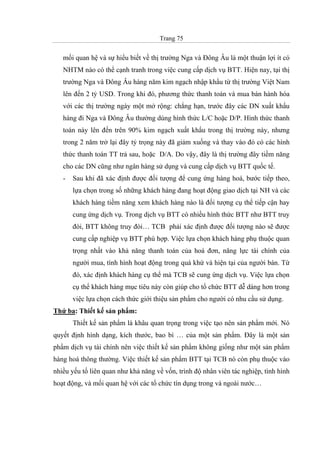 Trang 75
mối quan hệ và sự hiểu biết về thị trường Nga và Đông Âu là một thuận lợi ít có
NHTM nào có thể cạnh tranh trong việc cung cấp dịch vụ BTT. Hiện nay, tại thị
trường Nga và Đông Âu hàng năm kim ngạch nhập khẩu từ thị trường Việt Nam
lên đến 2 tỷ USD. Trong khi đó, phương thức thanh toán và mua bán hành hóa
với các thị trường ngày một mở rộng: chẳng hạn, trước đây các DN xuất khẩu
hàng đi Nga và Đông Âu thường dùng hình thức L/C hoặc D/P. Hình thức thanh
toán này lên đến trên 90% kim ngạch xuất khẩu trong thị trường này, nhưng
trong 2 năm trở lại đây tỷ trọng này đã giảm xuống và thay vào đó có các hình
thức thanh toán TT trả sau, hoặc D/A. Do vậy, đây là thị trường đây tiềm năng
cho các DN cũng như ngân hàng sử dụng và cung cấp dịch vụ BTT quốc tế.
- Sau khi đã xác định được đối tượng để cung ứng hàng hoá, bước tiếp theo,
lựa chọn trong số những khách hàng đang hoạt động giao dịch tại NH và các
khách hàng tiềm năng xem khách hàng nào là đối tượng cụ thể tiếp cận hay
cung ứng dịch vụ. Trong dịch vụ BTT có nhiều hình thức BTT như BTT truy
đòi, BTT không truy đòi… TCB phải xác định được đối tượng nào sẽ được
cung cấp nghiệp vụ BTT phù hợp. Việc lựa chọn khách hàng phụ thuộc quan
trọng nhất vào khả năng thanh toán của hoá đơn, năng lực tài chính của
người mua, tình hình hoạt động trong quá khứ và hiện tại của người bán. Từ
đó, xác định khách hàng cụ thể mà TCB sẽ cung ứng dịch vụ. Việc lựa chọn
cụ thể khách hàng mục tiêu này còn giúp cho tổ chức BTT dễ dàng hơn trong
việc lựa chọn cách thức giới thiệu sản phẩm cho người có nhu cầu sử dụng.
Thứ ba: Thiết kế sản phẩm:
Thiết kế sản phẩm là khâu quan trọng trong việc tạo nên sản phẩm mới. Nó
quyết định hình dạng, kích thước, bao bì … của một sản phẩm. Đây là một sản
phẩm dịch vụ tài chính nên việc thiết kế sản phẩm không giống như một sản phẩm
hàng hoá thông thường. Việc thiết kế sản phẩm BTT tại TCB nó còn phụ thuộc vào
nhiều yếu tố liên quan như khả năng về vốn, trình độ nhân viên tác nghiệp, tình hình
hoạt động, và mối quan hệ với các tổ chức tín dụng trong và ngoài nước…
 