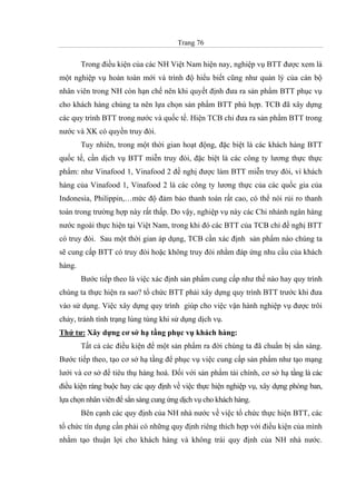 Trang 76
Trong điều kiện của các NH Việt Nam hiện nay, nghiệp vụ BTT được xem là
một nghiệp vụ hoàn toàn mới và trình độ hiểu biết cũng như quản lý của cán bộ
nhân viên trong NH còn hạn chế nên khi quyết định đưa ra sản phẩm BTT phục vụ
cho khách hàng chúng ta nên lựa chọn sản phẩm BTT phù hợp. TCB đã xây dựng
các quy trình BTT trong nước và quốc tế. Hiện TCB chỉ đưa ra sản phẩm BTT trong
nước và XK có quyền truy đòi.
Tuy nhiên, trong một thời gian hoạt động, đặc biệt là các khách hàng BTT
quốc tế, cần dịch vụ BTT miễn truy đòi, đặc biệt là các công ty lương thực thực
phẩm: như Vinafood 1, Vinafood 2 đề nghị được làm BTT miễn truy đòi, vì khách
hàng của Vinafood 1, Vinafood 2 là các công ty lương thực của các quốc gia của
Indonesia, Philippin,…mức độ đảm bảo thanh toán rất cao, có thể nói rủi ro thanh
toán trong trường hợp này rất thấp. Do vậy, nghiệp vụ này các Chi nhánh ngân hàng
nước ngoài thực hiện tại Việt Nam, trong khi đó các BTT của TCB chỉ đề nghị BTT
có truy đòi. Sau một thời gian áp dụng, TCB cần xác định sản phẩm nào chúng ta
sẽ cung cấp BTT có truy đòi hoặc không truy đòi nhằm đáp ứng nhu cầu của khách
hàng.
Bước tiếp theo là việc xác định sản phẩm cung cấp như thế nào hay quy trình
chúng ta thực hiện ra sao? tổ chức BTT phải xây dựng quy trình BTT trước khi đưa
vào sử dụng. Việc xây dựng quy trình giúp cho việc vận hành nghiệp vụ được trôi
chảy, tránh tình trạng lúng túng khi sử dụng dịch vụ.
Thứ tư: Xây dựng cơ sở hạ tầng phục vụ khách hàng:
Tất cả các điều kiện để một sản phẩm ra đời chúng ta đã chuẩn bị sẳn sàng.
Bước tiếp theo, tạo cơ sở hạ tầng để phục vụ việc cung cấp sản phẩm như tạo mạng
lưới và cơ sở để tiêu thụ hàng hoá. Đối với sản phẩm tài chính, cơ sở hạ tầng là các
điều kiện ràng buộc hay các quy định về việc thực hiện nghiệp vụ, xây dựng phòng ban,
lựa chọn nhân viên để sẳn sàng cung ứng dịch vụ cho khách hàng.
Bên cạnh các quy định của NH nhà nước về việc tổ chức thực hiện BTT, các
tổ chức tín dụng cần phải có những quy định riêng thích hợp với điều kiện của mình
nhằm tạo thuận lợi cho khách hàng và không trái quy định của NH nhà nước.
 