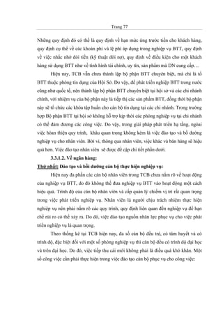 Trang 77
Những quy định đó có thể là quy định về hạn mức ứng trước tiền cho khách hàng,
quy định cụ thể về các khoản phí và lệ phí áp dụng trong nghiệp vụ BTT, quy định
về việc nhắc nhở đòi tiền (kỹ thuật đòi nợ), quy định về điều kiện cho một khách
hàng sử dụng BTT như về tình hình tài chính, uy tín, sản phẩm mà DN cung cấp…
Hiện nay, TCB vẫn chưa thành lập bộ phận BTT chuyên biệt, mà chỉ là tổ
BTT thuộc phòng tín dụng của Hội Sở. Do vậy, để phát triển nghiệp BTT trong nước
cũng như quốc tế, nên thành lập bộ phận BTT chuyên biệt tại hội sở và các chi nhánh
chính, với nhiệm vụ của bộ phận này là tiếp thị các sản phẩm BTT, đồng thời bộ phận
này sẽ tổ chức các khóa tập huấn cho cán bộ tín dụng tại các chi nhánh. Trong trường
hợp Bộ phận BTT tại hội sở không hỗ trợ kịp thời các phòng nghiệp vụ tại chi nhánh
có thể đảm đương các công việc. Do vậy, trong giải pháp phát triển hạ tầng, ngòai
việc hòan thiện quy trình, khâu quan trọng không kém là việc đào tạo và bồ dường
nghiệp vụ cho nhân viên. Bởi vì, thông qua nhân viên, việc khác và bán hàng sẽ hiệu
quả hơn. Việc đào tạo nhân viên sẽ được đề cập chi tiết phần dưới.
3.3.1.2. Về ngân hàng:
Thứ nhất: Đào tạo và bồi dưỡng cán bộ thực hiện nghiệp vụ:
Hiện nay đa phần các cán bộ nhân viên trong TCB chưa nắm rõ về hoạt động
của nghiệp vụ BTT, do đó không thể đưa nghiệp vụ BTT vào hoạt động một cách
hiệu quả. Trình độ của cán bộ nhân viên và cấp quản lý chiếm vị trí rất quan trọng
trong việc phát triển nghiệp vụ. Nhân viên là người chịu trách nhiệm thực hiện
nghiệp vụ nên phải nắm rõ các quy trình, quy định liên quan đến nghiệp vụ để hạn
chế rủi ro có thể xảy ra. Do đó, việc đào tạo nguồn nhân lực phục vụ cho việc phát
triển nghiệp vụ là quan trọng.
Theo thống kê tại TCB hiện nay, đa số cán bộ đều trẻ, có tâm huyết và có
trình độ, đặc biệt đối với một số phòng nghiệp vụ thì cán bộ đều có trình độ đại học
và trên đại học. Do đó, việc tiếp thu cái mới không phải là điều quá khó khăn. Một
số công việc cần phải thực hiện trong việc đào tạo cán bộ phục vụ cho công việc:
 