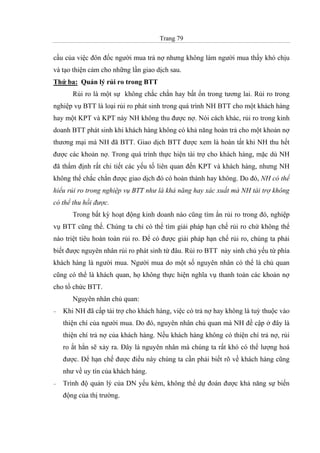 Trang 79
cầu của việc đôn đốc người mua trả nợ nhưng không làm người mua thấy khó chịu
và tạo thiện cảm cho những lần giao dịch sau.
Thứ ba: Quản lý rủi ro trong BTT
Rủi ro là một sự không chắc chắn hay bất ổn trong tương lai. Rủi ro trong
nghiệp vụ BTT là loại rủi ro phát sinh trong quá trình NH BTT cho một khách hàng
hay một KPT và KPT này NH không thu được nợ. Nói cách khác, rủi ro trong kinh
doanh BTT phát sinh khi khách hàng không có khả năng hoàn trả cho một khoản nợ
thương mại mà NH đã BTT. Giao dịch BTT được xem là hoàn tất khi NH thu hết
được các khoản nợ. Trong quá trình thực hiện tài trợ cho khách hàng, mặc dù NH
đã thẩm định rất chi tiết các yếu tố liên quan đến KPT và khách hàng, nhưng NH
không thể chắc chắn được giao dịch đó có hoàn thành hay không. Do đó, NH có thể
hiểu rủi ro trong nghiệp vụ BTT như là khả năng hay xác xuất mà NH tài trợ không
có thể thu hồi được.
Trong bất kỳ hoạt động kinh doanh nào cũng tìm ẩn rủi ro trong đó, nghiệp
vụ BTT cũng thế. Chúng ta chỉ có thể tìm giải pháp hạn chế rủi ro chứ không thể
nào triệt tiêu hoàn toàn rủi ro. Để có được giải pháp hạn chế rủi ro, chúng ta phải
biết được nguyên nhân rủi ro phát sinh từ đâu. Rủi ro BTT nảy sinh chủ yếu từ phía
khách hàng là người mua. Người mua do một số nguyên nhân có thể là chủ quan
cũng có thể là khách quan, họ không thực hiện nghĩa vụ thanh toán các khoản nợ
cho tổ chức BTT.
Nguyên nhân chủ quan:
− Khi NH đã cấp tài trợ cho khách hàng, việc có trả nợ hay không là tuỳ thuộc vào
thiện chí của người mua. Do đó, nguyên nhân chủ quan mà NH đề cập ở đây là
thiện chí trả nợ của khách hàng. Nếu khách hàng không có thiện chí trả nợ, rủi
ro ắt hẳn sẽ xảy ra. Đây là nguyên nhân mà chúng ta rất khó có thể lượng hoá
được. Để hạn chế được điều này chúng ta cần phải biết rõ về khách hàng cũng
như về uy tín của khách hàng.
− Trình độ quản lý của DN yếu kém, không thể dự đoán được khả năng sự biến
động của thị trường.
 