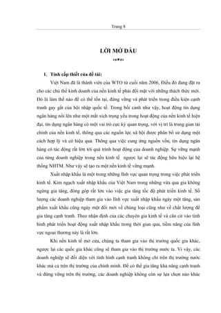 Trang 8
LỜI MỞ ĐẦU
1. Tính cấp thiết của đề tài:
Việt Nam đã là thành viên của WTO từ cuối năm 2006, Điều đó đang đặt ra
cho các chủ thể kinh doanh của nền kinh tế phải đối mặt với những thách thức mới.
Đó là làm thế nào để có thể tồn tại, đứng vững và phát triển trong điều kiện cạnh
tranh gay gắt của hội nhập quốc tế. Trong bối cảnh như vậy, hoạt động tín dụng
ngân hàng nổi lên như một mắt xích trọng yếu trong hoạt động của nền kinh tế hiện
đại, tín dụng ngân hàng có một vai trò cực kỳ quan trọng, với vị trí là trung gian tài
chính của nền kinh tế, thông qua các nguồn lực xã hội được phân bổ sử dụng một
cách hợp lý và có hiệu quả. Thông qua việc cung ứng nguồn vốn, tín dụng ngân
hàng có tác động rất lớn tới quá trình hoạt động của doanh nghiệp. Sự vững mạnh
của từng doanh nghiệp trong nền kinh tế ngược lại sẽ tác động hữu hiệu lại hệ
thống NHTM. Như vậy sẽ tạo ra một nền kinh tế vững mạnh.
Xuất nhập khẩu là một trong những lĩnh vực quan trọng trong việc phát triển
kinh tế. Kim ngạch xuất nhập khẩu của Việt Nam trong những vừa qua gia không
ngừng gia tăng, đóng góp rất lớn vào việc gia tăng tốc độ phát triển kinh tế. Số
lượng các doanh nghiệp tham gia vào lĩnh vực xuất nhập khẩu ngày một tăng, sản
phẩm xuất khẩu cũng ngày một đổi mới về chủng loại cũng như về chất lượng để
gia tăng cạnh tranh. Theo nhận định của các chuyên gia kinh tế và căn cứ vào tình
hình phát triển hoạt động xuất nhập khẩu trong thời gian qua, tiềm năng của lĩnh
vực ngoại thương này là rất lớn.
Khi nền kinh tế mở cửa, chúng ta tham gia vào thị trường quốc gia khác,
ngược lại các quốc gia khác cũng sẽ tham gia vào thị trường nước ta. Vì vậy, các
doanh nghiệp sẽ đối diện với tình hình cạnh tranh không chỉ trên thị trường nước
khác mà cả trên thị trường của chính mình. Để có thể gia tăng khả năng cạnh tranh
và đứng vững trên thị trường, các doanh nghiệp không còn sự lựa chọn nào khác
 