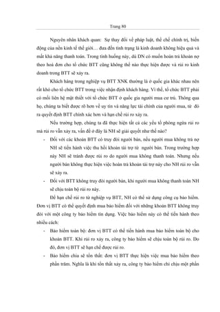 Trang 80
Nguyên nhân khách quan: Sự thay đổi về pháp luật, thể chế chính trị, biến
động của nền kinh tế thế giới… đưa đến tình trạng là kinh doanh không hiệu quả và
mất khả năng thanh toán. Trong tình huống này, dù DN có muốn hoàn trả khoản nợ
theo hoá đơn cho tổ chức BTT cũng không thể nào thực hiện được và rủi ro kinh
doanh trong BTT sẽ xảy ra.
Khách hàng trong nghiệp vụ BTT XNK thường là ở quốc gia khác nhau nên
rất khó cho tổ chức BTT trong việc nhận định khách hàng. Vì thế, tổ chức BTT phải
có mối liên hệ mật thiết với tổ chức BTT ở quốc gia người mua cư trú. Thông qua
họ, chúng ta biết được rõ hơn về uy tín và năng lực tài chính của người mua, từ đó
ra quyết định BTT chính xác hơn và hạn chế rủi ro xảy ra.
Nếu trường hợp, chúng ta đã thực hiện tất cả các yếu tố phòng ngừa rủi ro
mà rủi ro vẫn xảy ra, vấn đề ở đây là NH sẽ giải quyết như thế nào?
- Đối với các khoản BTT có truy đòi người bán, nếu người mua không trả nợ
NH sẽ tiến hành việc thu hồi khoản tài trợ từ người bán. Trong trường hợp
này NH sẽ tránh được rủi ro do người mua không thanh toán. Nhưng nếu
người bán không thực hiện việc hoàn trả khoản tài trợ này cho NH rủi ro vẫn
sẽ xảy ra.
- Đối với BTT không truy đòi người bán, khi người mua không thanh toán NH
sẽ chịu toàn bộ rủi ro này.
Để hạn chế rủi ro từ nghiệp vụ BTT, NH có thể sử dụng công cụ bảo hiểm.
Đơn vị BTT có thể quyết định mua bảo hiểm đối với những khoản BTT không truy
đòi với một công ty bảo hiểm tín dụng. Việc bảo hiểm này có thể tiến hành theo
nhiều cách:
- Bảo hiểm toàn bộ: đơn vị BTT có thể tiến hành mua bảo hiểm toàn bộ cho
khoản BTT. Khi rủi ro xảy ra, công ty bảo hiểm sẽ chịu toàn bộ rủi ro. Do
đó, đơn vị BTT sẽ hạn chế được rủi ro.
- Bảo hiểm chia sẽ tổn thất: đơn vị BTT thực hiện việc mua bảo hiểm theo
phần trăm. Nghĩa là khi tổn thất xảy ra, công ty bảo hiểm chỉ chịu một phần
 