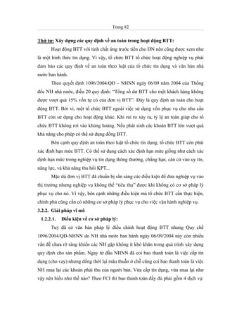 Trang 82
Thứ tư: Xây dựng các quy định về an toàn trong hoạt động BTT:
Hoạt động BTT với tính chất ứng trước tiền cho DN nên cũng được xem như
là một hình thức tín dụng. Vì vậy, tổ chức BTT tổ chức hoạt động nghiệp vụ phải
đảm bảo các quy định về an toàn theo luật của tổ chức tín dụng và văn bản nhà
nước ban hành.
Theo quyết định 1096/2004/QĐ – NHNN ngày 06/09 năm 2004 của Thống
đốc NH nhà nước, điều 20 quy định: “Tổng số dư BTT cho một khách hàng không
được vượt quá 15% vốn tự có của đơn vị BTT”. Đây là quy định an toàn cho hoạt
động BTT. Bởi vì, một tổ chức BTT ngoài việc sử dụng vốn phục vụ cho nhu cầu
BTT còn sử dụng cho hoạt động khác. Khi rủi ro xảy ra, tỷ lệ an toàn giúp cho tổ
chức BTT không rơi vào khủng hoảng. Nếu phát sinh các khoản BTT lớn vượt quá
khả năng cho phép có thể sử dụng đồng BTT.
Bên cạnh quy định an toàn theo luật tổ chức tín dụng, tổ chức BTT còn phải
xác định hạn mức BTT. Có thể sử dụng cách xác định hạn mức giống như cách xác
định hạn mức trong nghiệp vụ tín dụng thông thường, chẳng hạn, căn cứ vào uy tín,
năng lực, và khả năng thu hồi KPT...
Mặc dù đơn vị BTT đã chuẩn bị sẳn sàng các điều kiện để đưa nghiệp vụ vào
thị trường nhưng nghiệp vụ không thể “tiêu thụ” được khi không có cơ sở pháp lý
phục vụ cho nó. Vì vậy, bên cạnh những điều kiện mà tổ chức BTT cần thực hiện,
chính phủ cũng cần có những cơ sở pháp lý phục vụ cho việc vận hành nghiệp vụ.
3.2.2. Giải pháp vĩ mô
1.2.2.1. Điều kiện về cơ sở pháp lý:
Tuy đã có văn bản pháp lý điều chỉnh hoạt động BTT nhưng Quy chế
1096/2004/QĐ-NHNN do NH nhà nước ban hành ngày 06/09/2004 này còn nhiều
vấn đề chưa rõ ràng khiến các NH gặp không ít khó khăn trong quá trình xây dựng
quy định cho sản phẩm. Ngay từ đầu NHNN đã coi bao thanh toán là việc cấp tín
dụng (cho vay) nhưng đồng thời lại mâu thuẫn ở chỗ cũng coi bao thanh toán là việc
NH mua lại các khoản phải thu của người bán. Vừa cấp tín dụng, vừa mua lại như
vậy nên hiểu như thế nào? Theo FCI thì bao thanh toán đầy đủ phải gồm 4 dịch vụ:
 