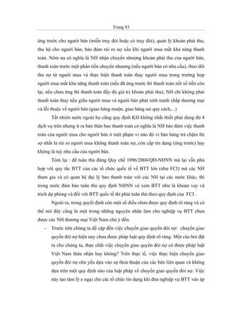Trang 83
ứng trước cho người bán (miễn truy đòi hoặc có truy đòi); quản lý khoản phải thu;
thu hộ cho người bán; bảo đảm rủi ro nợ xấu khi người mua mất khả năng thanh
toán. Nôm na có nghĩa là NH nhận chuyển nhượng khoản phải thu của người bán,
thanh toán trước một phần tiền chuyển nhượng (nếu người bán có nhu cầu), theo dõi
thu nợ từ người mua và thực hiện thanh toán thay người mua trong trường hợp
người mua mất khả năng thanh toán (nếu đã ứng trước thì thanh toán nốt số tiền còn
lại, nếu chưa ứng thì thanh toán đầy đủ giá trị khoản phải thu), NH chỉ không phải
thanh toán thay nếu giữa người mua và người bán phát sinh tranh chấp thương mại
và lỗi thuộc về người bán (giao hàng muộn, giao hàng sai quy cách,...)
Tất nhiên nước ngoài họ cũng quy định KH không nhất thiết phải dùng đủ 4
dịch vụ trên nhưng ít ra bản thân bao thanh toán có nghĩa là NH bảo đảm việc thanh
toán của người mua cho người bán ở một phạm vi nào đó vì bán hàng trả chậm thì
sợ nhất là rủi ro người mua không thanh toán nợ, còn cấp tín dụng (ứng trước) hay
không là tuỳ nhu cầu của người bán.
Tóm lại : để tuân thủ đúng Quy chế 1096/2004/QĐ-NHNN mà lại vẫn phù
hợp với quy tắc BTT của các tổ chức quốc tế về BTT lớn (như FCI) mà các NH
tham gia và có quan hệ đại lý bao thanh toán với các NH tại các nước khác, thì
trong nước đảm bảo tuân thủ quy định NHNN và xem BTT như là khoản vay và
trích dự phòng và đối với BTT quốc tế thì phải tuân thủ theo quy định của FCI .
Ngoài ra, trong quyết định còn một số điều chưa được quy định rõ ràng và có
thể nói đây cũng là một trong những nguyên nhân làm cho nghiệp vụ BTT chưa
được các NH thương mại Việt Nam chú ý đến.
- Trước tiên chúng ta đề cặp đến việc chuyển giao quyền đòi nợ: chuyển giao
quyền đòi nợ hiện nay chưa được pháp luật quy định rõ ràng. Một câu hỏi đặt
ra cho chúng ta, thực chất việc chuyển giao quyền đòi nợ có được pháp luật
Việt Nam thừa nhận hay không? Trên thực tế, việc thực hiện chuyển giao
quyền đòi nợ chủ yếu dựa vào sự thoả thuận của các bên liên quan và không
dựa trên một quy định nào của luật pháp về chuyển giao quyền đòi nợ. Việc
này tạo tâm lý e ngại cho các tổ chức tín dụng khi đưa nghiệp vụ BTT vào áp
 