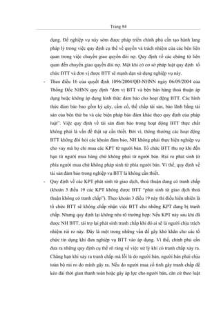 Trang 84
dụng. Để nghiệp vụ này sớm được pháp triển chính phủ cần tạo hành lang
pháp lý trong việc quy định cụ thể về quyền và trách nhiệm của các bên liên
quan trong việc chuyển giao quyền đòi nợ. Quy định về các chứng từ liên
quan đến chuyển giao quyền đòi nợ. Một khi có cơ sở pháp luật quy định tổ
chức BTT và đơn vị được BTT sẽ mạnh dạn sử dụng nghiệp vụ này.
- Theo điều 16 của quyết định 1096/2004/QĐ-NHNN ngày 06/09/2004 của
Thống Đốc NHNN quy định “đơn vị BTT và bên bán hàng thoả thuận áp
dụng hoặc không áp dụng hình thức đảm bảo cho hoạt động BTT. Các hình
thức đảm bảo bao gồm ký qũy, cầm cố, thế chấp tài sản, bảo lãnh bằng tài
sản của bên thứ ba và các biện pháp bảo đảm khác theo quy định của pháp
luật”. Việc quy định về tài sản đảm bảo trong hoạt động BTT thực chất
không phải là vấn đề thật sự cần thiết. Bởi vì, thông thường các hoạt động
BTT không đòi hỏi các khoản đảm bảo, NH không phải thực hiện nghiệp vụ
cho vay mà họ chỉ mua các KPT từ người bán. Tổ chức BTT thu nợ khi đến
hạn từ người mua hàng chứ không phải từ người bán. Rủi ro phát sinh từ
phía người mua chứ không pháp sinh từ phía người bán. Vì thế, quy định về
tài sản đảm bảo trong nghiệp vụ BTT là không cần thiết.
- Quy định về các KPT phát sinh từ giao dịch, thoả thuận đang có tranh chấp
(khoản 3 điều 19 các KPT không được BTT “phát sinh từ giao dịch thoả
thuận không có tranh chấp”). Theo khoản 3 điều 19 này thì điều hiển nhiên là
tổ chức BTT sẽ không chấp nhận việc BTT cho những KPT đang bị tranh
chấp. Nhưng quy định lại không nêu rõ trường hợp: Nếu KPT này sau khi đã
được NH BTT, tài trợ lại phát sinh tranh chấp khi đó ai sẽ là người chịu trách
nhiệm rủi ro này. Đây là một trong những vấn đề gây khó khăn cho các tổ
chức tín dụng khi đưa nghiệp vụ BTT vào áp dụng. Vì thế, chính phủ cần
đưa ra những quy định cụ thể rõ ràng về việc xử lý khi có tranh chấp xảy ra.
Chẳng hạn khi xảy ra tranh chấp mà lỗi là do người bán, người bán phải chịu
toàn bộ rủi ro do mình gây ra. Nếu do người mua cố tình gây tranh chấp để
kéo dài thời gian thanh toán hoặc gây áp lực cho người bán, căn cứ theo luật
 