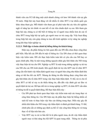 Trang 86
thành viên của FCI đã tăng một cách nhanh chóng với hơn 160 thành viên tại gần
50 nước. Hiệp hội này hoạt động với rất nhiều tổ chức BTT ở tại nhiều quốc gia
khác nhau tham gia. Mỗi thành viên tham gia sẽ phải tuân thủ các tiêu chí nghiêm
ngặt về năng lực tài chính và cam kết về các tiêu chuẩn dịch vụ cao. Khi tham gia
hiệp hội này chúng ta có thể biết rõ thông tin về người mua nhiều hơn do các tổ
chức BTT trong hiệp hội tại quốc gia người mua cư trú cung cấp. Việc hoạt động
trong hiệp hội này còn giúp chúng ta trao dồi kinh nghiệm và kỷ năng tác nghiệp
trong khi thực hiện nghiệp vụ.
3.2.2.3. Thiết lập và hoàn chỉnh hệ thống thông tin khách hàng:
Hiện nay, đa phần thông tin liên quan đến các DN đều chưa được công khai
phổ biến. Hầu hết các DN đều bí mật về thông tin. Các DN chưa có thói quen thực
hiện việc kiểm toán. DN chỉ thực hiện kiểm toán khi có yêu cầu của NH hay cơ
quan chính phủ. Đây là một trong những nguyên nhân gây khó khăn cho NH trong
việc thực hiện tài trợ cho DN. Nghiệp vụ BTT là một trong những nghiệp vụ tài trợ
của NH cho các DN kinh doanh. Khi quyết định tài trợ cho KPT nào tổ chức BTT
cũng cần tiến hành việc thẩm định người mua và người bán cũng như thẩm định khả
năng có thể thu hồi các KPT. Nhưng do thông tin đều không được công khai nên
gây khó khăn cho tổ chức BTT trong việc thực hiện thẩm định. Vì thế, rủi ro cho tổ
chức BTT có thể sẽ xảy ra do thiếu thông tin, dẫn đến việc đánh giá sai lầm và
quyết định tài trợ sai. Để hạn chế rủi ro trong nghiệp vụ BTT, tổ chức BTT cần nắm
rõ thông tin để ra quyết định đúng. Để thực hiện điều này :
- Các DN phải tạo thoái quen thực hiện việc kiểm toán một các trung thực và
công khai thông tin. Các DN hiện nay đa phần thực hiện hệ thống nhiều sổ
sách kế toán và thực hiện việc báo cáo không trung thực. Điều này gây rất
nhiều khó khăn cho NH trong việc thẩm định và đánh giá khách hàng. Vì thế,
chính phủ cần có những quy định cụ thể về việc công khai thông tin và trung
thực về số liệu trên báo cáo.
- Việc BTT xảy ra rủi ro hầu hết là từ phía người mua, do đó việc thẩm định
người mua và khả năng thu hồi KPT là quan trọng nhất. Thông tin từ phía
 