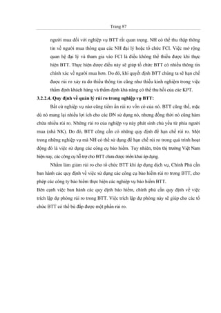 Trang 87
người mua đối với nghiệp vụ BTT rất quan trọng. NH có thể thu thập thông
tin về người mua thông qua các NH đại lý hoặc tổ chức FCI. Việc mở rộng
quan hệ đại lý và tham gia vào FCI là điều không thể thiếu được khi thực
hiện BTT. Thực hiện được điều này sẽ giúp tổ chức BTT có nhiều thông tin
chính xác về người mua hơn. Do đó, khi quyết định BTT chúng ta sẽ hạn chế
được rủi ro xảy ra do thiếu thông tin cũng như thiếu kinh nghiệm trong việc
thẩm định khách hàng và thẩm định khả năng có thể thu hồi của các KPT.
3.2.2.4. Quy định về quản lý rủi ro trong nghiệp vụ BTT:
Bất cứ nghiệp vụ nào cũng tiềm ẩn rủi ro vốn có của nó. BTT cũng thế, mặc
dù nó mang lại nhiều lợi ích cho các DN sử dụng nó, nhưng đồng thời nó cũng hàm
chứa nhiều rủi ro. Những rủi ro của nghiệp vụ này phát sinh chủ yếu từ phía người
mua (nhà NK). Do đó, BTT cũng cần có những quy định để hạn chế rủi ro. Một
trong những nghiệp vụ mà NH có thể sử dụng để hạn chế rủi ro trong quá trình hoạt
động đó là việc sử dụng các công cụ bảo hiểm. Tuy nhiên, trên thị trường Việt Nam
hiện nay, các công cụ hỗ trợ cho BTT chưa được triển khai áp dụng.
Nhằm làm giảm rủi ro cho tổ chức BTT khi áp dụng dịch vụ, Chính Phủ cần
ban hành các quy định về việc sử dụng các công cụ bảo hiểm rủi ro trong BTT, cho
phép các công ty bảo hiểm thực hiện các nghiệp vụ bảo hiểm BTT.
Bên cạnh việc ban hành các quy định bảo hiểm, chính phủ cần quy định về việc
trích lập dự phòng rủi ro trong BTT. Việc trích lập dự phòng này sẽ giúp cho các tổ
chức BTT có thể bù đắp được một phần rủi ro.
 