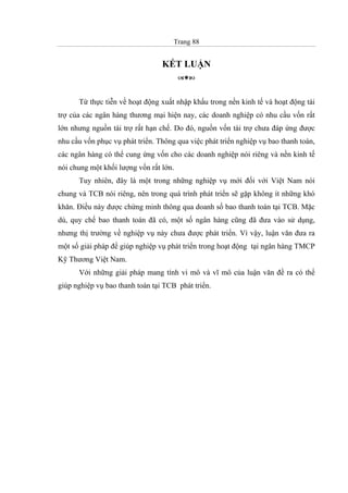 Trang 88
KẾT LUẬN
Từ thực tiễn về hoạt động xuất nhập khẩu trong nền kinh tế và hoạt động tài
trợ của các ngân hàng thương mại hiện nay, các doanh nghiệp có nhu cầu vốn rất
lớn nhưng nguồn tài trợ rất hạn chế. Do đó, nguồn vốn tài trợ chưa đáp ứng được
nhu cầu vốn phục vụ phát triển. Thông qua việc phát triển nghiệp vụ bao thanh toán,
các ngân hàng có thể cung ứng vốn cho các doanh nghiệp nói riêng và nền kinh tế
nói chung một khối lượng vốn rất lớn.
Tuy nhiên, đây là một trong những nghiệp vụ mới đối với Việt Nam nói
chung và TCB nói riêng, nên trong quá trình phát triển sẽ gặp không ít những khó
khăn. Điều này được chứng minh thông qua doanh số bao thanh toán tại TCB. Mặc
dù, quy chế bao thanh toán đã có, một số ngân hàng cũng đã đưa vào sử dụng,
nhưng thị trường về nghiệp vụ này chưa được phát triển. Vì vậy, luận văn đưa ra
một số giải pháp để giúp nghiệp vụ phát triển trong hoạt động tại ngân hàng TMCP
Kỹ Thương Việt Nam.
Với những giải pháp mang tính vi mô và vĩ mô của luận văn đề ra có thể
giúp nghiệp vụ bao thanh toán tại TCB phát triển.
 