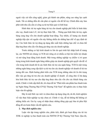 Trang 9
ngoài việc cải tiến công nghệ, giảm giá thành sản phẩm, nâng cao năng lực cạnh
tranh. Tất cả những điều đó cần phải có nguồn vốn để hỗ trợ. Chính điều này làm
phát sinh nhu cầu cần có công cụ tài trợ hiệu quả và linh hoạt.
Hình thức tài trợ ngân hàng tài trợ cho doanh nghiệp phổ biến là hình thức
cho vay, thanh toán L/C, tài trợ thực hiện XK… Thông qua hình thức tài trợ, ngân
hàng cung ứng vốn cho doanh nghiệp hoạt động. Tuy nhiên, số lượng các doanh
nghiệp tiếp cận với nguồn vốn này không nhiều do những hạn chế về quy định tài
trợ. Các hình thức tài trợ đang áp dụng dần xuất hiện những hạn chế và chưa thể
đáp ứng được nhu cầu vốn đang gia tăng của các doanh nghiệp.
Trước những cơ hội kinh doanh to lớn do quá trình hội nhập kinh tế mang
lại, các NHTM nói chung và TCB nói riêng sẽ có nhiều cơ hội tìm kiếm lợi nhuận
và mở rộng hoạt động kinh doanh. Một trong những nghiệp vụ chiếm vị trí quan
trọng trong kinh doanh ngân hàng nhằm giúp các doanh nghiệp giải quyết vấn đề về
vốn trong kinh doanh đó là các hình thức tài trợ của ngân hàng. TCB là một trong
những ngân hàng cung cấp dịch vụ tài trợ cho các doanh nghiệp với doanh số tài trợ
tương đối cao. Định hướng phát triển của TCB trong những năm tới là chú trọng
đến việc gia tăng tài trợ cho các doanh nghiệp về doanh số cũng như về đa dạng
hóa hình thức tài trợ sao cho đáp ứng được nhu cầu vốn cho các khách hàng của
mình. Chính vì tính cấp thiết đó, tôi chọn đề tài “Phát triển sản phẩm bao thanh toán
tại Ngân Hàng Thương Mại CP Kỹ Thương Việt Nam” để nghiên cứu và thực hiện
luận văn tốt nghiệp.
Đây là một lĩnh vực mới và chưa được áp dụng rộng rãi, do đó, kinh nghiệm
về việc thực hiện nghiệp vụ này chưa có. Chính vì vậy, đề tài không thể không có
những thiếu sót. Em hy vọng sẽ nhận được những đóng góp quý báu từ phía Hội
đồng để em hoàn thiện vấn đề nghiên cứu.
2. Mục đích nghiên cứu:
Luận văn tập trung nghiên cứu, phân tích, đánh giá hoạt động của tài trợ
XNK và nghiệp vụ bao thanh toán của NHTM CP Kỹ Thương Việt Nam. Qua đó,
 