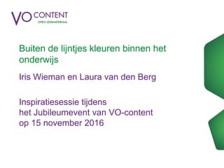Buiten de lijntjes kleuren binnen het
onderwijs
Iris Wieman en Laura van den Berg
Inspiratiesessie tijdens
het Jubileumevent van VO-content
op 15 november 2016
 