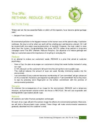 The 3Rs:
RETHINK- REDUCE- RECYCLE
Bùi Thị Hà Trang
“Water and air, the two essential fluids on which all life depends, have become global garbage
cans.”
― Jacques-Yves Cousteau

Environmental pollution is the biggest menace to the human race on this planet today. If pollution
continues, the day is not far when our earth will be a boiling pan and become a desert. Or it will
be covered with sea water causing destruction of mankind. However, the main culprit is none
other than the human. Comprehending that issue, AKTF’s coffee shop perform a long-term
campaign name "The 3Rs” (Rethink- Reduce- Recycle). Our objective is to reduce garbage and
help our customers aware the importance of recycling in everyday life.

Reduce
In an attempt to reduce our customers' waste, REDUCE is a plan that aimed at customer
psychology.
-

-

Save a Cup: the plan encourages our customers to bring their water bottles instead of using
our cups
A 10% discount on the customer's bill each time they bring their own reusable cups.
This method reduces the amount of cups are used, thereby minimizing wastes into the
environment.
I am committed: Every customer becomes membership of "I am committed” will get a discount
of 5% on total bill. However a prerequisite to participate in "I am committed” that is they have
to sign by pressing one’s finger-print on the written commitment with the promise of
environmental protection.

Recycle
To minimize the consequences of our mugs for the environment, REDUCE just is temporary
measure, and permanent solution which we chose is RECYCLE. We will use recyclable and
biodegradable cups replace plastic cups.

Rethink
All solutions are futile if human perception unchanged.
On each of our cups will print the cartoon image the effects of environmental pollution. Moreover,
we will hold a Reuse plastic cups contest. These things will make environmental awareness
gradually absorbed into the customer’s mind.

Gmail: Buihatrang.2201@gmail.com| Bùi Thị Hà Trang

1

 