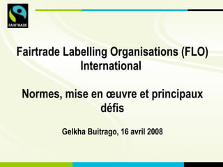 Fairtrade Labelling Organisations (FLO) International   Normes, mise en œuvre et principaux défis Gelkha Buitrago, 16 avri...