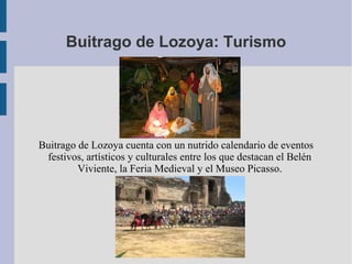 Buitrago de Lozoya: Turismo




Buitrago de Lozoya cuenta con un nutrido calendario de eventos
 festivos, artísticos y culturales entre los que destacan el Belén
         Viviente, la Feria Medieval y el Museo Picasso.
 