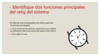 - Identifique dos funciones principales
del reloj del sistema
◦ El reloj de una computadora se utiliza para dos
funciones principales:
◦ 1. Para sincronizar las diversas operaciones que realizan
los diferentes subcomponentes del sistema informático.
◦ 2. Para saber la hora.
 