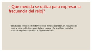 - Qué medida se utiliza para expresar la
frecuencia del reloj?
◦ Esta basada en la denominada frecuencia de reloj (oscilador). LA frecuencia de
reloj se mide en Hertzios, pero dada su elevada cifra se utilizan múltiplos,
como el Megahertzio(MHZ) o el Gigahertzio(GHZ)
 