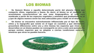 LOS BIOMAS
 Se llamará Bioma a aquella determinada parte del planeta tierra que
comparte clima, vegetación y fauna. Es decir, el bioma es el conjunto de
ecosistemas característicos de una zona biogeográfica, el cual será
nombrado a partir de las especies vegetales y animales que predominen en el
y que de alguna manera serán las más adecuadas para residir en el mismo.
 Un bioma se encuentra estrechamente influenciado por el tipo de suelo,
clima y la topografía que existe en el lugar en cuestión y que obviamente
presentará diferencias entre uno y otro bioma; las especies que viven y se
desarrollan en un bioma pueden no conseguirlo en otro y esto será justamente
porque existen especies que se adaptan a ciertas condiciones naturales
mientras que otras no pueden hacerlo.
 