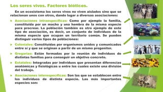 Los seres vivos. Factores bióticos.
En un ecosistema los seres vivos no viven aislados sino que se
relacionan unos con otros, dando lugar a diversas asociaciones:
 Asociaciones intraespecíficas: Como por ejemplo la familia,
constituida por un macho y una hembra de la misma especie
para procrear. La población también es otro ejemplo de este
tipo de asociación, es decir, un conjunto de individuos de la
misma especie que ocupan un territorio común. Se pueden
distinguir varios tipos de poblaciones:
 Coloniales: Constituidas por organismos unidos y comunicados
entre sí y que se originan a partir de un mismo progenitor.
 Gregarias: Están formadas por la reunión de individuos de
distintas familias para conseguir un objetivo concreto.
 Estatales: Integradas por individuos que presentan diferencias
anatómicas y fisiológicas u entre los cuales existe una división
del trabajo.
 Asociaciones interespecíficas: Son las que se establecen entre
los individuos de distinta especie. Las más importantes
especies son:
 