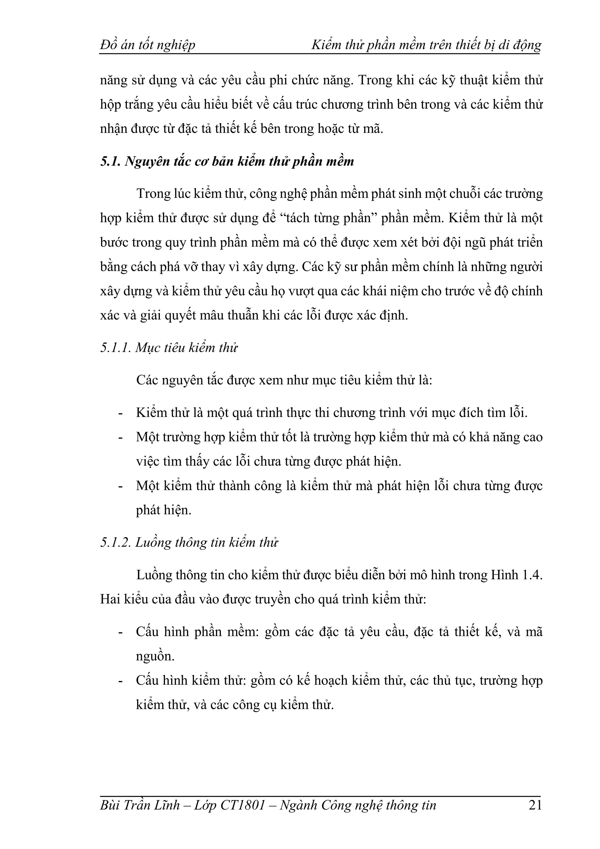 Đồ án tốt nghiệp Kiểm thử phần mềm trên thiết bị di động
Bùi Trần Lĩnh – Lớp CT1801 – Ngành Công nghệ thông tin 21
năng sử dụng và các yêu cầu phi chức năng. Trong khi các kỹ thuật kiểm thử
hộp trắng yêu cầu hiểu biết về cấu trúc chương trình bên trong và các kiểm thử
nhận được từ đặc tả thiết kế bên trong hoặc từ mã.
5.1. Nguyên tắc cơ bản kiểm thử phần mềm
Trong lúc kiểm thử, công nghệ phần mềm phát sinh một chuỗi các trường
hợp kiểm thử được sử dụng để “tách từng phần” phần mềm. Kiểm thử là một
bước trong quy trình phần mềm mà có thể được xem xét bởi đội ngũ phát triển
bằng cách phá vỡ thay vì xây dựng. Các kỹ sư phần mềm chính là những người
xây dựng và kiểm thử yêu cầu họ vượt qua các khái niệm cho trước về độ chính
xác và giải quyết mâu thuẫn khi các lỗi được xác định.
5.1.1. Mục tiêu kiểm thử
Các nguyên tắc được xem như mục tiêu kiểm thử là:
- Kiểm thử là một quá trình thực thi chương trình với mục đích tìm lỗi.
- Một trường hợp kiểm thử tốt là trường hợp kiểm thử mà có khả năng cao
việc tìm thấy các lỗi chưa từng được phát hiện.
- Một kiểm thử thành công là kiểm thử mà phát hiện lỗi chưa từng được
phát hiện.
5.1.2. Luồng thông tin kiểm thử
Luồng thông tin cho kiểm thử được biểu diễn bởi mô hình trong Hình 1.4.
Hai kiểu của đầu vào được truyền cho quá trình kiểm thử:
- Cấu hình phần mềm: gồm các đặc tả yêu cầu, đặc tả thiết kế, và mã
nguồn.
- Cấu hình kiểm thử: gồm có kế hoạch kiểm thử, các thủ tục, trường hợp
kiểm thử, và các công cụ kiểm thử.
 