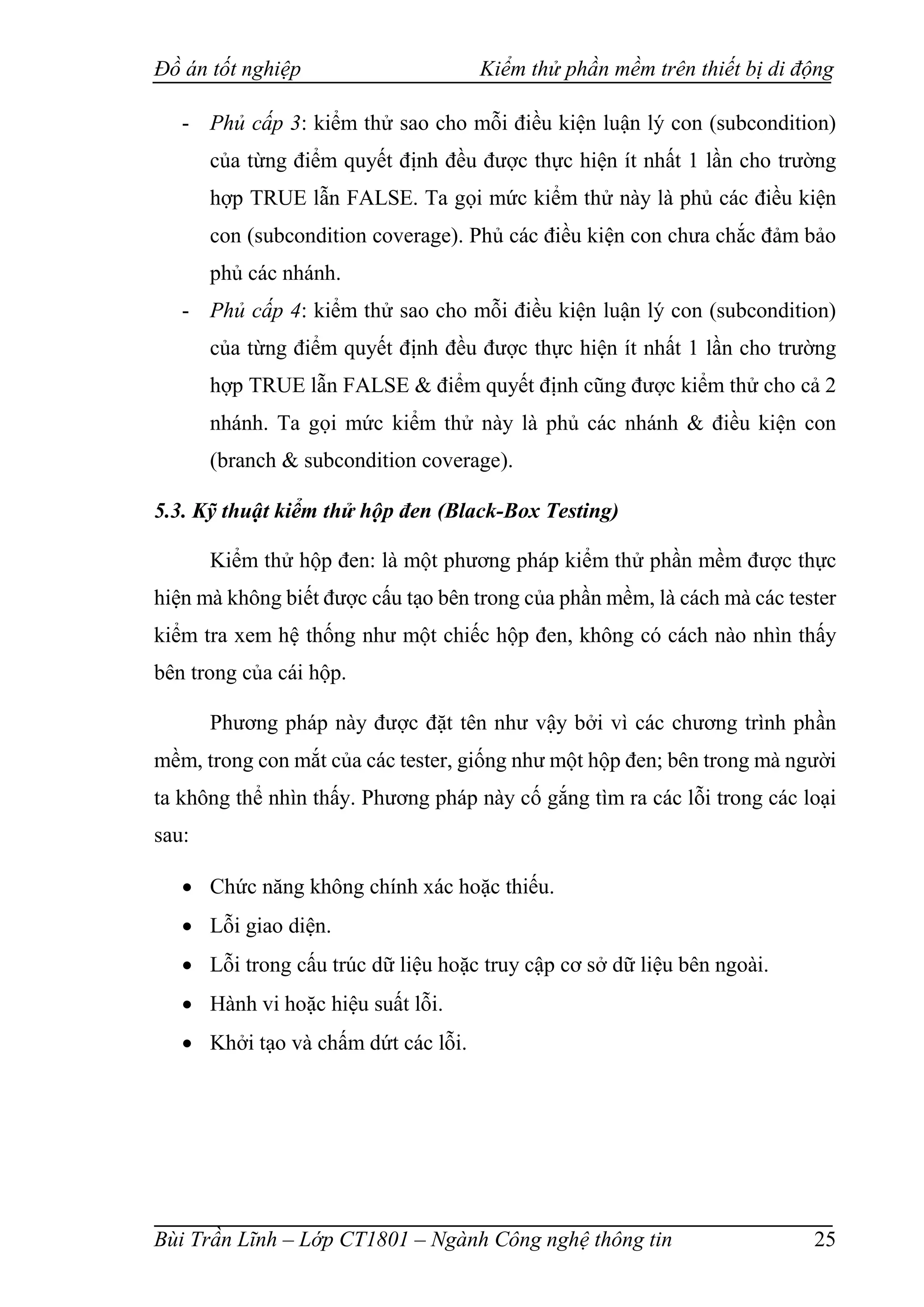 Đồ án tốt nghiệp Kiểm thử phần mềm trên thiết bị di động
Bùi Trần Lĩnh – Lớp CT1801 – Ngành Công nghệ thông tin 25
- Phủ cấp 3: kiểm thử sao cho mỗi điều kiện luận lý con (subcondition)
của từng điểm quyết định đều được thực hiện ít nhất 1 lần cho trường
hợp TRUE lẫn FALSE. Ta gọi mức kiểm thử này là phủ các điều kiện
con (subcondition coverage). Phủ các điều kiện con chưa chắc đảm bảo
phủ các nhánh.
- Phủ cấp 4: kiểm thử sao cho mỗi điều kiện luận lý con (subcondition)
của từng điểm quyết định đều được thực hiện ít nhất 1 lần cho trường
hợp TRUE lẫn FALSE & điểm quyết định cũng được kiểm thử cho cả 2
nhánh. Ta gọi mức kiểm thử này là phủ các nhánh & điều kiện con
(branch & subcondition coverage).
5.3. Kỹ thuật kiểm thử hộp đen (Black-Box Testing)
Kiểm thử hộp đen: là một phương pháp kiểm thử phần mềm được thực
hiện mà không biết được cấu tạo bên trong của phần mềm, là cách mà các tester
kiểm tra xem hệ thống như một chiếc hộp đen, không có cách nào nhìn thấy
bên trong của cái hộp.
Phương pháp này được đặt tên như vậy bởi vì các chương trình phần
mềm, trong con mắt của các tester, giống như một hộp đen; bên trong mà người
ta không thể nhìn thấy. Phương pháp này cố gắng tìm ra các lỗi trong các loại
sau:
 Chức năng không chính xác hoặc thiếu.
 Lỗi giao diện.
 Lỗi trong cấu trúc dữ liệu hoặc truy cập cơ sở dữ liệu bên ngoài.
 Hành vi hoặc hiệu suất lỗi.
 Khởi tạo và chấm dứt các lỗi.
 