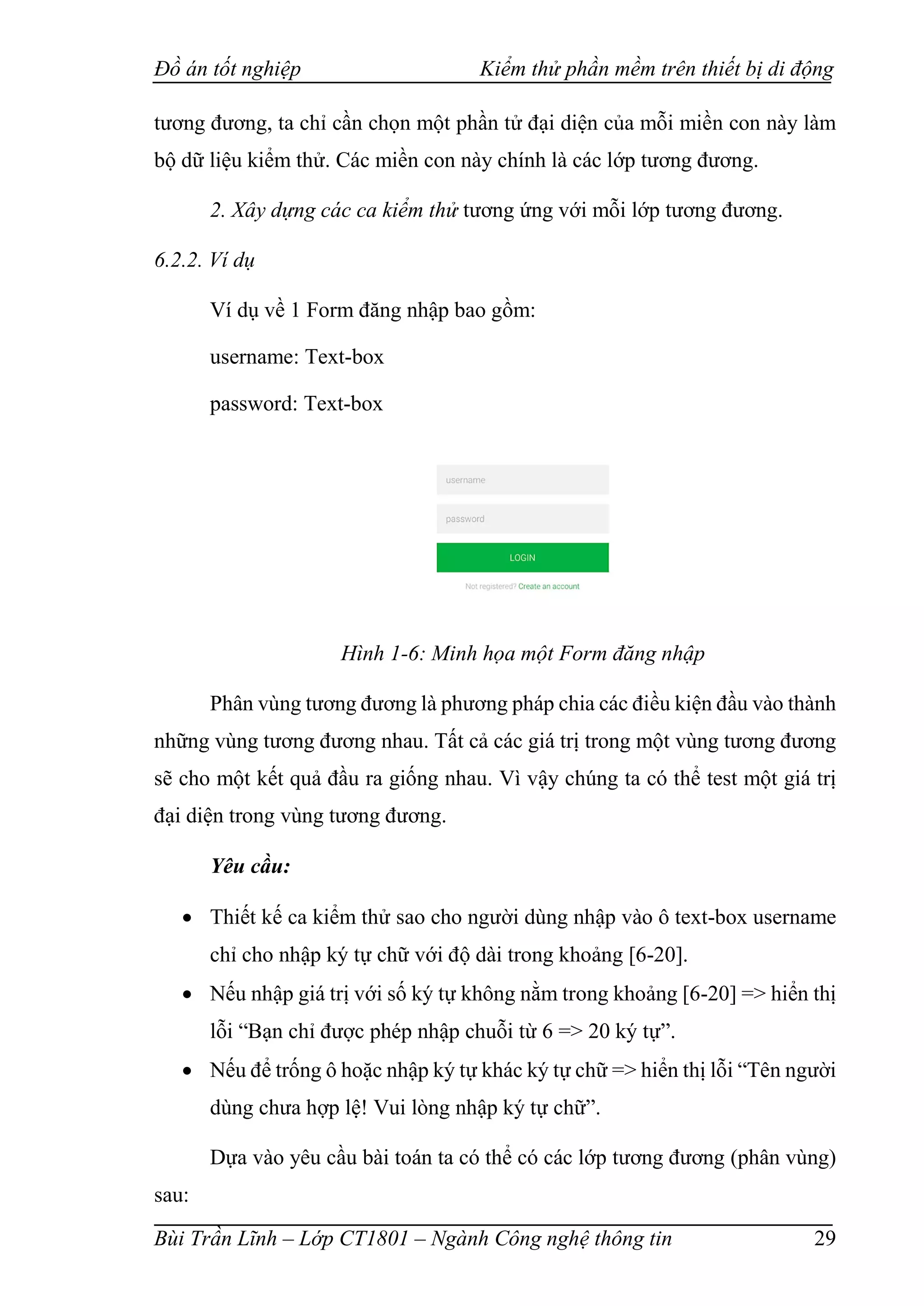Đồ án tốt nghiệp Kiểm thử phần mềm trên thiết bị di động
Bùi Trần Lĩnh – Lớp CT1801 – Ngành Công nghệ thông tin 29
tương đương, ta chỉ cần chọn một phần tử đại diện của mỗi miền con này làm
bộ dữ liệu kiểm thử. Các miền con này chính là các lớp tương đương.
2. Xây dựng các ca kiểm thử tương ứng với mỗi lớp tương đương.
6.2.2. Ví dụ
Ví dụ về 1 Form đăng nhập bao gồm:
username: Text-box
password: Text-box
Hình 1-6: Minh họa một Form đăng nhập
Phân vùng tương đương là phương pháp chia các điều kiện đầu vào thành
những vùng tương đương nhau. Tất cả các giá trị trong một vùng tương đương
sẽ cho một kết quả đầu ra giống nhau. Vì vậy chúng ta có thể test một giá trị
đại diện trong vùng tương đương.
Yêu cầu:
 Thiết kế ca kiểm thử sao cho người dùng nhập vào ô text-box username
chỉ cho nhập ký tự chữ với độ dài trong khoảng [6-20].
 Nếu nhập giá trị với số ký tự không nằm trong khoảng [6-20] => hiển thị
lỗi “Bạn chỉ được phép nhập chuỗi từ 6 => 20 ký tự”.
 Nếu để trống ô hoặc nhập ký tự khác ký tự chữ => hiển thị lỗi “Tên người
dùng chưa hợp lệ! Vui lòng nhập ký tự chữ”.
Dựa vào yêu cầu bài toán ta có thể có các lớp tương đương (phân vùng)
sau:
 