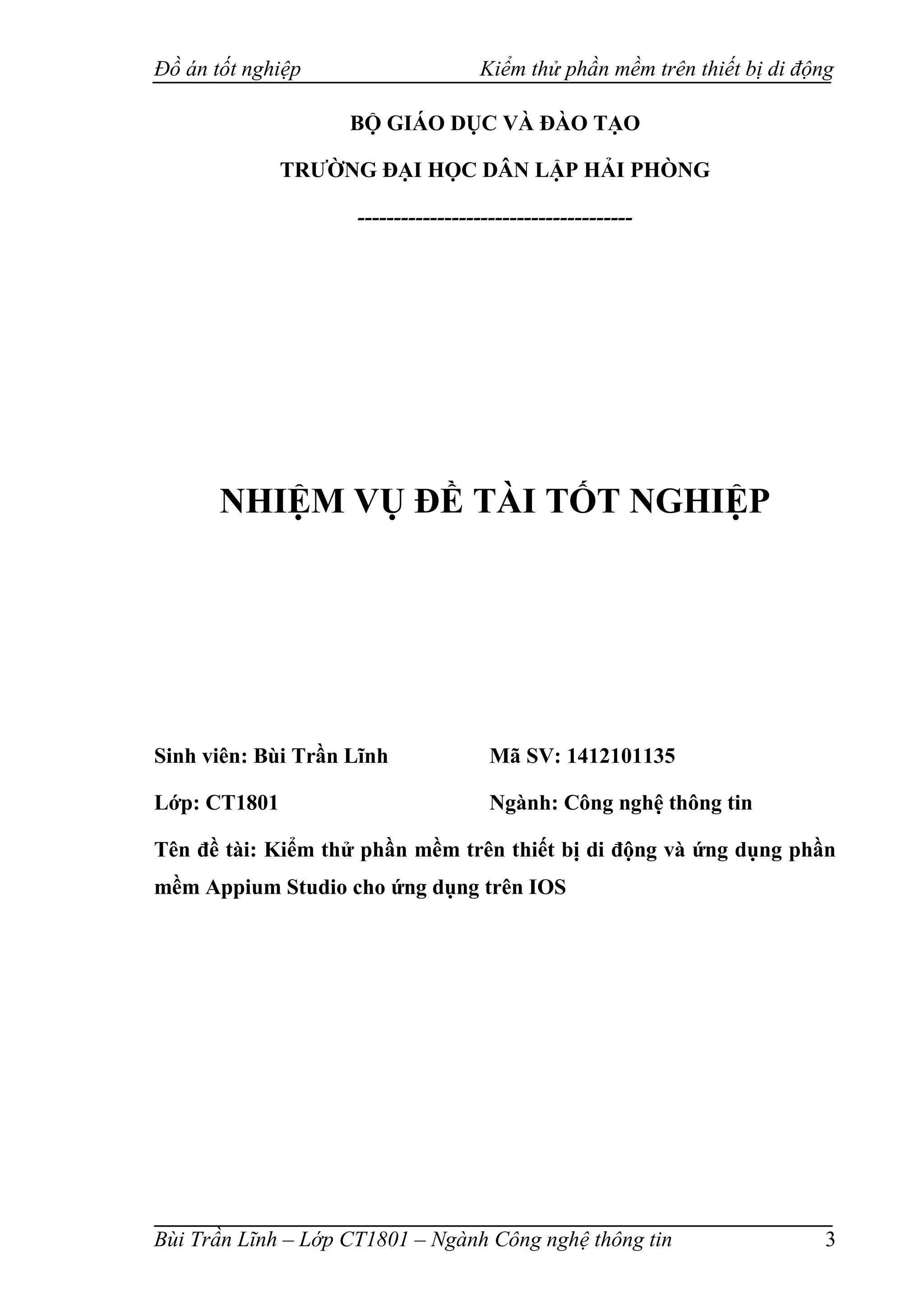 Đồ án tốt nghiệp Kiểm thử phần mềm trên thiết bị di động
Bùi Trần Lĩnh – Lớp CT1801 – Ngành Công nghệ thông tin 3
BỘ GIÁO DỤC VÀ ĐÀO TẠO
TRƯỜNG ĐẠI HỌC DÂN LẬP HẢI PHÒNG
--------------------------------------
NHIỆM VỤ ĐỀ TÀI TỐT NGHIỆP
Sinh viên: Bùi Trần Lĩnh Mã SV: 1412101135
Lớp: CT1801 Ngành: Công nghệ thông tin
Tên đề tài: Kiểm thử phần mềm trên thiết bị di động và ứng dụng phần
mềm Appium Studio cho ứng dụng trên IOS
 