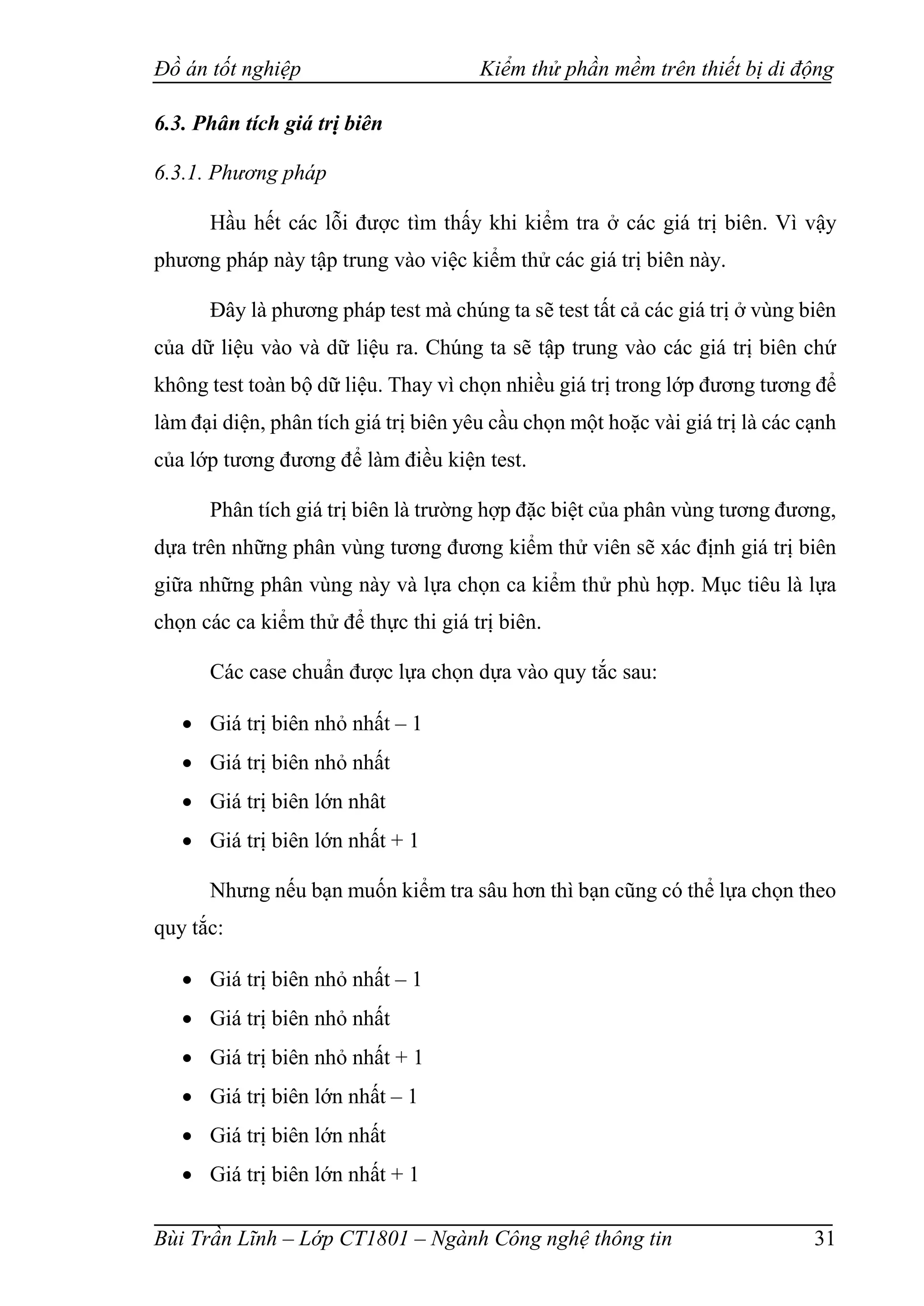 Đồ án tốt nghiệp Kiểm thử phần mềm trên thiết bị di động
Bùi Trần Lĩnh – Lớp CT1801 – Ngành Công nghệ thông tin 31
6.3. Phân tích giá trị biên
6.3.1. Phương pháp
Hầu hết các lỗi được tìm thấy khi kiểm tra ở các giá trị biên. Vì vậy
phương pháp này tập trung vào việc kiểm thử các giá trị biên này.
Đây là phương pháp test mà chúng ta sẽ test tất cả các giá trị ở vùng biên
của dữ liệu vào và dữ liệu ra. Chúng ta sẽ tập trung vào các giá trị biên chứ
không test toàn bộ dữ liệu. Thay vì chọn nhiều giá trị trong lớp đương tương để
làm đại diện, phân tích giá trị biên yêu cầu chọn một hoặc vài giá trị là các cạnh
của lớp tương đương để làm điều kiện test.
Phân tích giá trị biên là trường hợp đặc biệt của phân vùng tương đương,
dựa trên những phân vùng tương đương kiểm thử viên sẽ xác định giá trị biên
giữa những phân vùng này và lựa chọn ca kiểm thử phù hợp. Mục tiêu là lựa
chọn các ca kiểm thử để thực thi giá trị biên.
Các case chuẩn được lựa chọn dựa vào quy tắc sau:
 Giá trị biên nhỏ nhất – 1
 Giá trị biên nhỏ nhất
 Giá trị biên lớn nhât
 Giá trị biên lớn nhất + 1
Nhưng nếu bạn muốn kiểm tra sâu hơn thì bạn cũng có thể lựa chọn theo
quy tắc:
 Giá trị biên nhỏ nhất – 1
 Giá trị biên nhỏ nhất
 Giá trị biên nhỏ nhất + 1
 Giá trị biên lớn nhất – 1
 Giá trị biên lớn nhất
 Giá trị biên lớn nhất + 1
 