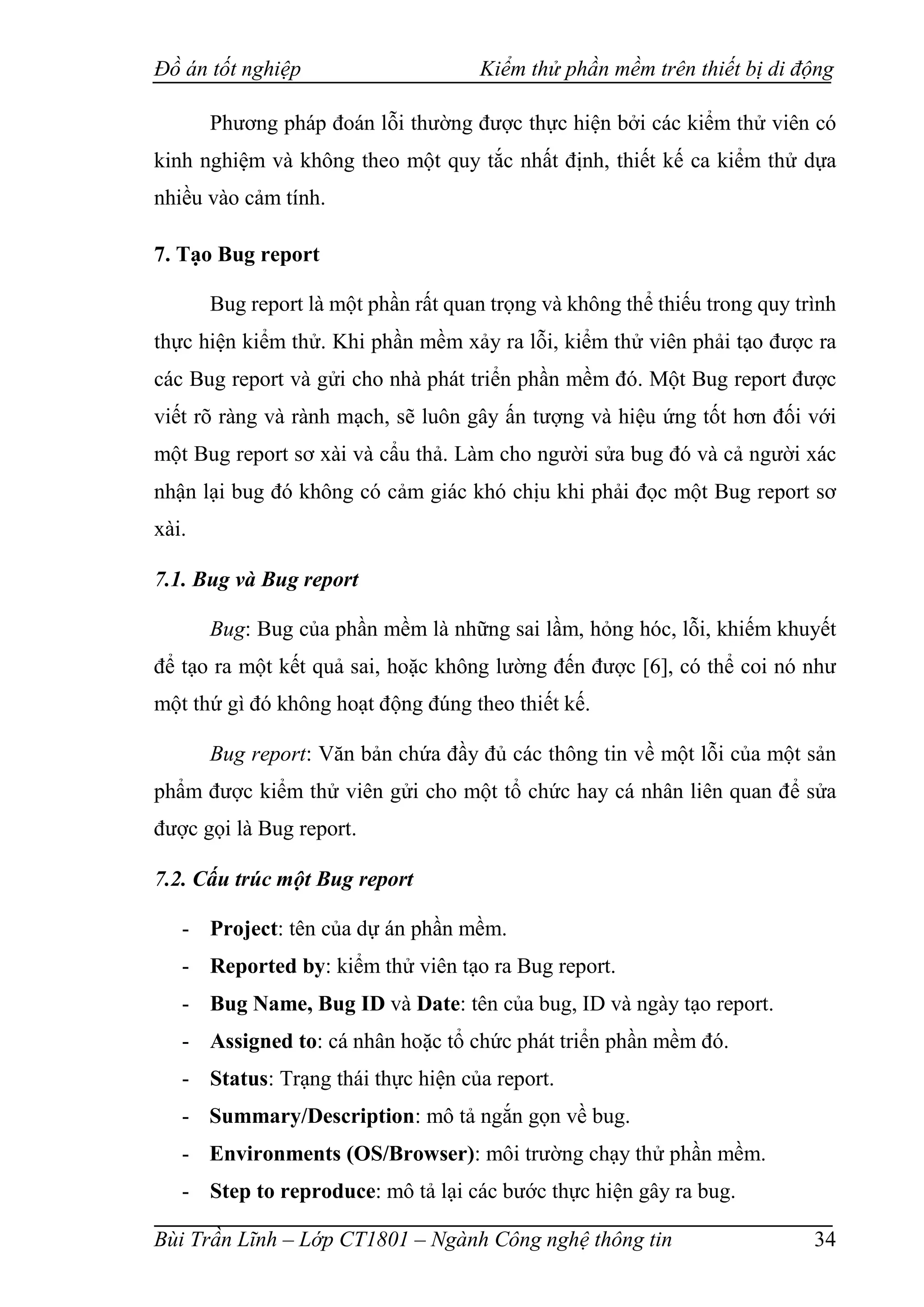 Đồ án tốt nghiệp Kiểm thử phần mềm trên thiết bị di động
Bùi Trần Lĩnh – Lớp CT1801 – Ngành Công nghệ thông tin 34
Phương pháp đoán lỗi thường được thực hiện bởi các kiểm thử viên có
kinh nghiệm và không theo một quy tắc nhất định, thiết kế ca kiểm thử dựa
nhiều vào cảm tính.
7. Tạo Bug report
Bug report là một phần rất quan trọng và không thể thiếu trong quy trình
thực hiện kiểm thử. Khi phần mềm xảy ra lỗi, kiểm thử viên phải tạo được ra
các Bug report và gửi cho nhà phát triển phần mềm đó. Một Bug report được
viết rõ ràng và rành mạch, sẽ luôn gây ấn tượng và hiệu ứng tốt hơn đối với
một Bug report sơ xài và cẩu thả. Làm cho người sửa bug đó và cả người xác
nhận lại bug đó không có cảm giác khó chịu khi phải đọc một Bug report sơ
xài.
7.1. Bug và Bug report
Bug: Bug của phần mềm là những sai lầm, hỏng hóc, lỗi, khiếm khuyết
để tạo ra một kết quả sai, hoặc không lường đến được [6], có thể coi nó như
một thứ gì đó không hoạt động đúng theo thiết kế.
Bug report: Văn bản chứa đầy đủ các thông tin về một lỗi của một sản
phẩm được kiểm thử viên gửi cho một tổ chức hay cá nhân liên quan để sửa
được gọi là Bug report.
7.2. Cấu trúc một Bug report
- Project: tên của dự án phần mềm.
- Reported by: kiểm thử viên tạo ra Bug report.
- Bug Name, Bug ID và Date: tên của bug, ID và ngày tạo report.
- Assigned to: cá nhân hoặc tổ chức phát triển phần mềm đó.
- Status: Trạng thái thực hiện của report.
- Summary/Description: mô tả ngắn gọn về bug.
- Environments (OS/Browser): môi trường chạy thử phần mềm.
- Step to reproduce: mô tả lại các bước thực hiện gây ra bug.
 