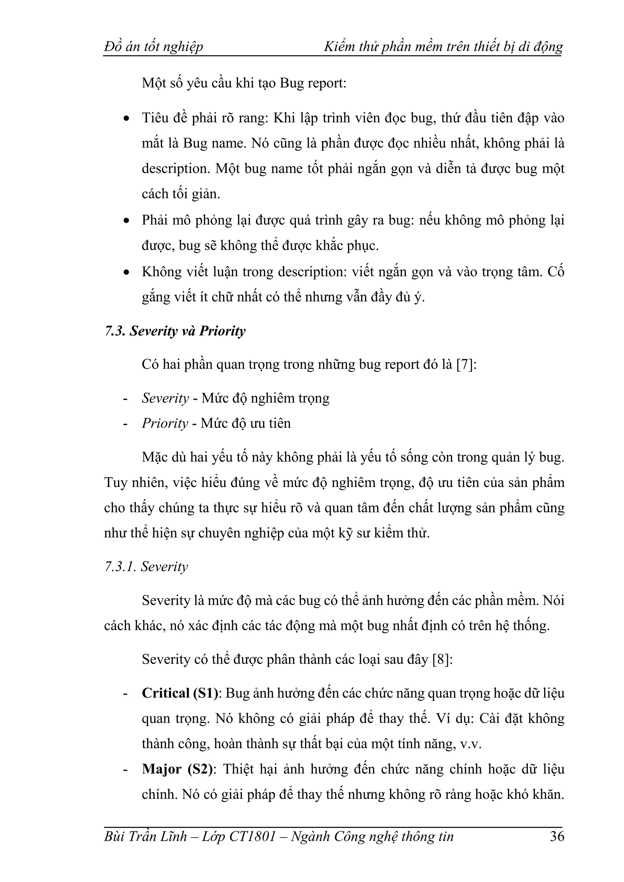 Đồ án tốt nghiệp Kiểm thử phần mềm trên thiết bị di động
Bùi Trần Lĩnh – Lớp CT1801 – Ngành Công nghệ thông tin 36
Một số yêu cầu khi tạo Bug report:
 Tiêu đề phải rõ rang: Khi lập trình viên đọc bug, thứ đầu tiên đập vào
mắt là Bug name. Nó cũng là phần được đọc nhiều nhất, không phải là
description. Một bug name tốt phải ngắn gọn và diễn tả được bug một
cách tối giản.
 Phải mô phỏng lại được quá trình gây ra bug: nếu không mô phỏng lại
được, bug sẽ không thể được khắc phục.
 Không viết luận trong description: viết ngắn gọn và vào trọng tâm. Cố
gắng viết ít chữ nhất có thể nhưng vẫn đầy đủ ý.
7.3. Severity và Priority
Có hai phần quan trọng trong những bug report đó là [7]:
- Severity - Mức độ nghiêm trọng
- Priority - Mức độ ưu tiên
Mặc dù hai yếu tố này không phải là yếu tố sống còn trong quản lý bug.
Tuy nhiên, việc hiểu đúng về mức độ nghiêm trọng, độ ưu tiên của sản phẩm
cho thấy chúng ta thực sự hiểu rõ và quan tâm đến chất lượng sản phẩm cũng
như thể hiện sự chuyên nghiệp của một kỹ sư kiểm thử.
7.3.1. Severity
Severity là mức độ mà các bug có thể ảnh hưởng đến các phần mềm. Nói
cách khác, nó xác định các tác động mà một bug nhất định có trên hệ thống.
Severity có thể được phân thành các loại sau đây [8]:
- Critical (S1): Bug ảnh hưởng đến các chức năng quan trọng hoặc dữ liệu
quan trọng. Nó không có giải pháp để thay thế. Ví dụ: Cài đặt không
thành công, hoàn thành sự thất bại của một tính năng, v.v.
- Major (S2): Thiệt hại ảnh hưởng đến chức năng chính hoặc dữ liệu
chính. Nó có giải pháp để thay thế nhưng không rõ ràng hoặc khó khăn.
 