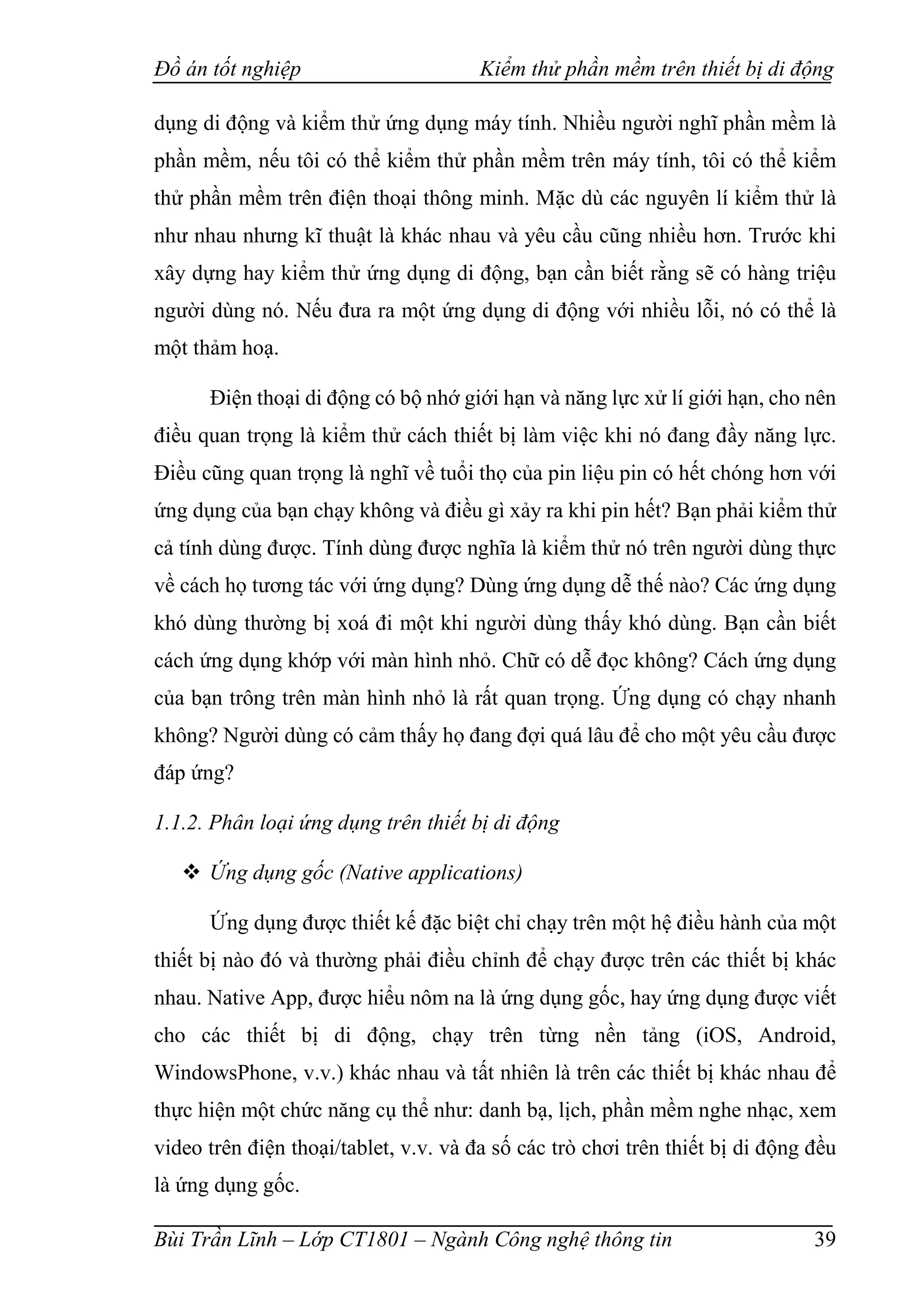 Đồ án tốt nghiệp Kiểm thử phần mềm trên thiết bị di động
Bùi Trần Lĩnh – Lớp CT1801 – Ngành Công nghệ thông tin 39
dụng di động và kiểm thử ứng dụng máy tính. Nhiều người nghĩ phần mềm là
phần mềm, nếu tôi có thể kiểm thử phần mềm trên máy tính, tôi có thể kiểm
thử phần mềm trên điện thoại thông minh. Mặc dù các nguyên lí kiểm thử là
như nhau nhưng kĩ thuật là khác nhau và yêu cầu cũng nhiều hơn. Trước khi
xây dựng hay kiểm thử ứng dụng di động, bạn cần biết rằng sẽ có hàng triệu
người dùng nó. Nếu đưa ra một ứng dụng di động với nhiều lỗi, nó có thể là
một thảm hoạ.
Điện thoại di động có bộ nhớ giới hạn và năng lực xử lí giới hạn, cho nên
điều quan trọng là kiểm thử cách thiết bị làm việc khi nó đang đầy năng lực.
Điều cũng quan trọng là nghĩ về tuổi thọ của pin liệu pin có hết chóng hơn với
ứng dụng của bạn chạy không và điều gì xảy ra khi pin hết? Bạn phải kiểm thử
cả tính dùng được. Tính dùng được nghĩa là kiểm thử nó trên người dùng thực
về cách họ tương tác với ứng dụng? Dùng ứng dụng dễ thế nào? Các ứng dụng
khó dùng thường bị xoá đi một khi người dùng thấy khó dùng. Bạn cần biết
cách ứng dụng khớp với màn hình nhỏ. Chữ có dễ đọc không? Cách ứng dụng
của bạn trông trên màn hình nhỏ là rất quan trọng. Ứng dụng có chạy nhanh
không? Người dùng có cảm thấy họ đang đợi quá lâu để cho một yêu cầu được
đáp ứng?
1.1.2. Phân loại ứng dụng trên thiết bị di động
 Ứng dụng gốc (Native applications)
Ứng dụng được thiết kế đặc biệt chỉ chạy trên một hệ điều hành của một
thiết bị nào đó và thường phải điều chỉnh để chạy được trên các thiết bị khác
nhau. Native App, được hiểu nôm na là ứng dụng gốc, hay ứng dụng được viết
cho các thiết bị di động, chạy trên từng nền tảng (iOS, Android,
WindowsPhone, v.v.) khác nhau và tất nhiên là trên các thiết bị khác nhau để
thực hiện một chức năng cụ thể như: danh bạ, lịch, phần mềm nghe nhạc, xem
video trên điện thoại/tablet, v.v. và đa số các trò chơi trên thiết bị di động đều
là ứng dụng gốc.
 