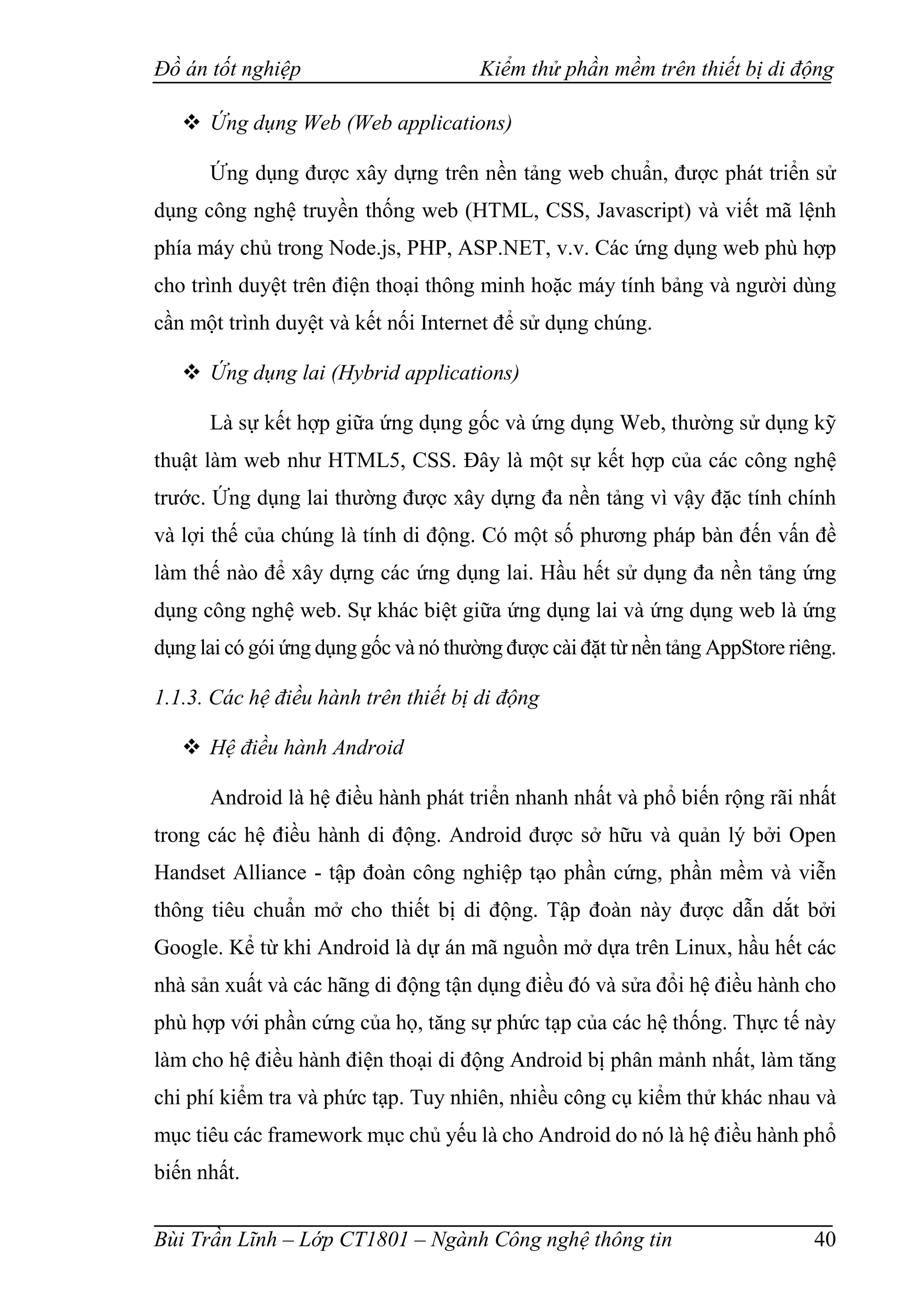 Đồ án tốt nghiệp Kiểm thử phần mềm trên thiết bị di động
Bùi Trần Lĩnh – Lớp CT1801 – Ngành Công nghệ thông tin 40
 Ứng dụng Web (Web applications)
Ứng dụng được xây dựng trên nền tảng web chuẩn, được phát triển sử
dụng công nghệ truyền thống web (HTML, CSS, Javascript) và viết mã lệnh
phía máy chủ trong Node.js, PHP, ASP.NET, v.v. Các ứng dụng web phù hợp
cho trình duyệt trên điện thoại thông minh hoặc máy tính bảng và người dùng
cần một trình duyệt và kết nối Internet để sử dụng chúng.
 Ứng dụng lai (Hybrid applications)
Là sự kết hợp giữa ứng dụng gốc và ứng dụng Web, thường sử dụng kỹ
thuật làm web như HTML5, CSS. Đây là một sự kết hợp của các công nghệ
trước. Ứng dụng lai thường được xây dựng đa nền tảng vì vậy đặc tính chính
và lợi thế của chúng là tính di động. Có một số phương pháp bàn đến vấn đề
làm thế nào để xây dựng các ứng dụng lai. Hầu hết sử dụng đa nền tảng ứng
dụng công nghệ web. Sự khác biệt giữa ứng dụng lai và ứng dụng web là ứng
dụng lai có gói ứng dụng gốc và nó thường được cài đặt từ nền tảng AppStore riêng.
1.1.3. Các hệ điều hành trên thiết bị di động
 Hệ điều hành Android
Android là hệ điều hành phát triển nhanh nhất và phổ biến rộng rãi nhất
trong các hệ điều hành di động. Android được sở hữu và quản lý bởi Open
Handset Alliance - tập đoàn công nghiệp tạo phần cứng, phần mềm và viễn
thông tiêu chuẩn mở cho thiết bị di động. Tập đoàn này được dẫn dắt bởi
Google. Kể từ khi Android là dự án mã nguồn mở dựa trên Linux, hầu hết các
nhà sản xuất và các hãng di động tận dụng điều đó và sửa đổi hệ điều hành cho
phù hợp với phần cứng của họ, tăng sự phức tạp của các hệ thống. Thực tế này
làm cho hệ điều hành điện thoại di động Android bị phân mảnh nhất, làm tăng
chi phí kiểm tra và phức tạp. Tuy nhiên, nhiều công cụ kiểm thử khác nhau và
mục tiêu các framework mục chủ yếu là cho Android do nó là hệ điều hành phổ
biến nhất.
 