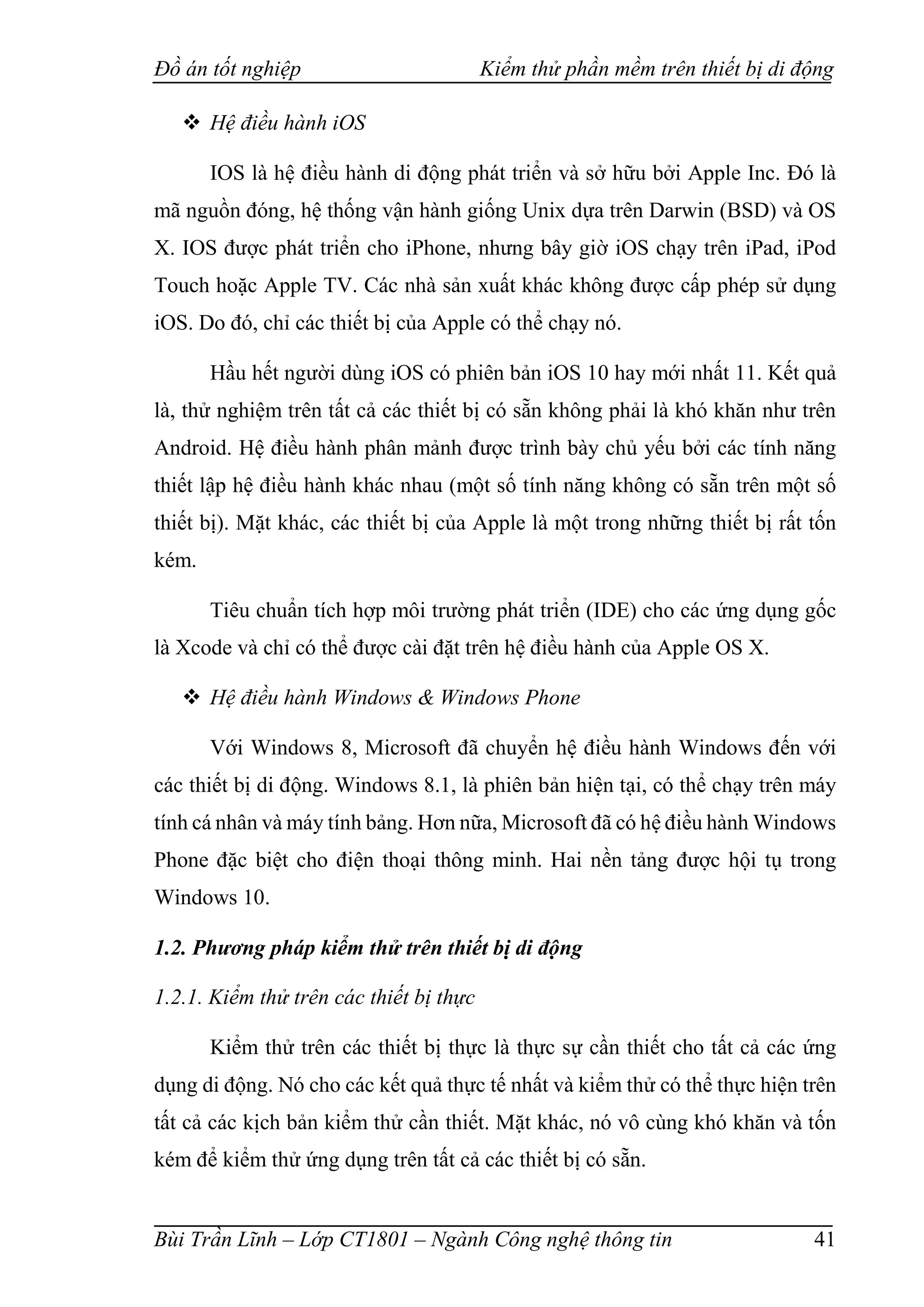 Đồ án tốt nghiệp Kiểm thử phần mềm trên thiết bị di động
Bùi Trần Lĩnh – Lớp CT1801 – Ngành Công nghệ thông tin 41
 Hệ điều hành iOS
IOS là hệ điều hành di động phát triển và sở hữu bởi Apple Inc. Đó là
mã nguồn đóng, hệ thống vận hành giống Unix dựa trên Darwin (BSD) và OS
X. IOS được phát triển cho iPhone, nhưng bây giờ iOS chạy trên iPad, iPod
Touch hoặc Apple TV. Các nhà sản xuất khác không được cấp phép sử dụng
iOS. Do đó, chỉ các thiết bị của Apple có thể chạy nó.
Hầu hết người dùng iOS có phiên bản iOS 10 hay mới nhất 11. Kết quả
là, thử nghiệm trên tất cả các thiết bị có sẵn không phải là khó khăn như trên
Android. Hệ điều hành phân mảnh được trình bày chủ yếu bởi các tính năng
thiết lập hệ điều hành khác nhau (một số tính năng không có sẵn trên một số
thiết bị). Mặt khác, các thiết bị của Apple là một trong những thiết bị rất tốn
kém.
Tiêu chuẩn tích hợp môi trường phát triển (IDE) cho các ứng dụng gốc
là Xcode và chỉ có thể được cài đặt trên hệ điều hành của Apple OS X.
 Hệ điều hành Windows & Windows Phone
Với Windows 8, Microsoft đã chuyển hệ điều hành Windows đến với
các thiết bị di động. Windows 8.1, là phiên bản hiện tại, có thể chạy trên máy
tính cá nhân và máy tính bảng. Hơn nữa, Microsoft đã có hệ điều hành Windows
Phone đặc biệt cho điện thoại thông minh. Hai nền tảng được hội tụ trong
Windows 10.
1.2. Phương pháp kiểm thử trên thiết bị di động
1.2.1. Kiểm thử trên các thiết bị thực
Kiểm thử trên các thiết bị thực là thực sự cần thiết cho tất cả các ứng
dụng di động. Nó cho các kết quả thực tế nhất và kiểm thử có thể thực hiện trên
tất cả các kịch bản kiểm thử cần thiết. Mặt khác, nó vô cùng khó khăn và tốn
kém để kiểm thử ứng dụng trên tất cả các thiết bị có sẵn.
 