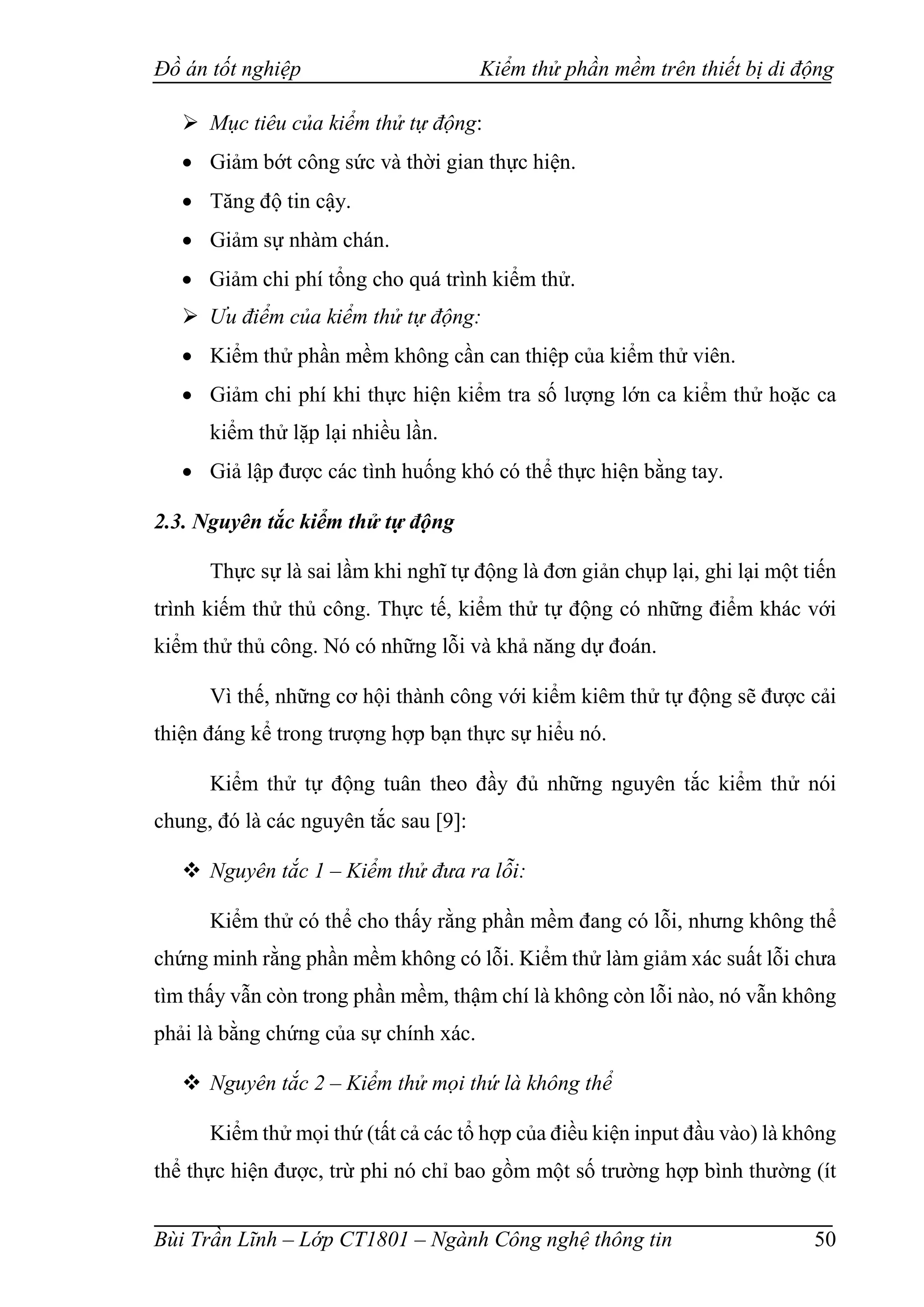 Đồ án tốt nghiệp Kiểm thử phần mềm trên thiết bị di động
Bùi Trần Lĩnh – Lớp CT1801 – Ngành Công nghệ thông tin 50
 Mục tiêu của kiểm thử tự động:
 Giảm bớt công sức và thời gian thực hiện.
 Tăng độ tin cậy.
 Giảm sự nhàm chán.
 Giảm chi phí tổng cho quá trình kiểm thử.
 Ưu điểm của kiểm thử tự động:
 Kiểm thử phần mềm không cần can thiệp của kiểm thử viên.
 Giảm chi phí khi thực hiện kiểm tra số lượng lớn ca kiểm thử hoặc ca
kiểm thử lặp lại nhiều lần.
 Giả lập được các tình huống khó có thể thực hiện bằng tay.
2.3. Nguyên tắc kiểm thử tự động
Thực sự là sai lầm khi nghĩ tự động là đơn giản chụp lại, ghi lại một tiến
trình kiếm thử thủ công. Thực tế, kiểm thử tự động có những điểm khác với
kiểm thử thủ công. Nó có những lỗi và khả năng dự đoán.
Vì thế, những cơ hội thành công với kiểm kiêm thử tự động sẽ được cải
thiện đáng kể trong trượng hợp bạn thực sự hiểu nó.
Kiểm thử tự động tuân theo đầy đủ những nguyên tắc kiểm thử nói
chung, đó là các nguyên tắc sau [9]:
 Nguyên tắc 1 – Kiểm thử đưa ra lỗi:
Kiểm thử có thể cho thấy rằng phần mềm đang có lỗi, nhưng không thể
chứng minh rằng phần mềm không có lỗi. Kiểm thử làm giảm xác suất lỗi chưa
tìm thấy vẫn còn trong phần mềm, thậm chí là không còn lỗi nào, nó vẫn không
phải là bằng chứng của sự chính xác.
 Nguyên tắc 2 – Kiểm thử mọi thứ là không thể
Kiểm thử mọi thứ (tất cả các tổ hợp của điều kiện input đầu vào) là không
thể thực hiện được, trừ phi nó chỉ bao gồm một số trường hợp bình thường (ít
 