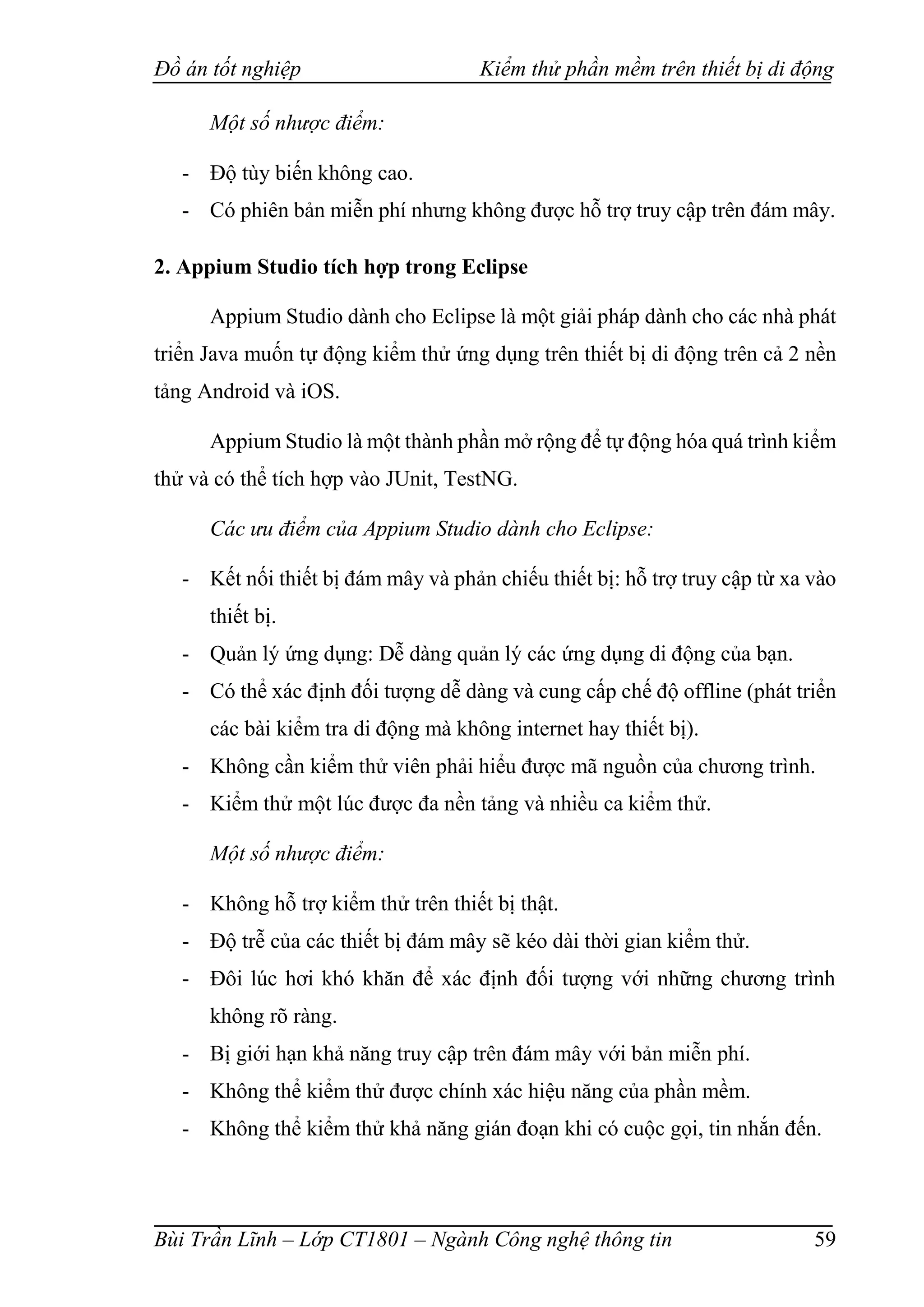 Đồ án tốt nghiệp Kiểm thử phần mềm trên thiết bị di động
Bùi Trần Lĩnh – Lớp CT1801 – Ngành Công nghệ thông tin 59
Một số nhược điểm:
- Độ tùy biến không cao.
- Có phiên bản miễn phí nhưng không được hỗ trợ truy cập trên đám mây.
2. Appium Studio tích hợp trong Eclipse
Appium Studio dành cho Eclipse là một giải pháp dành cho các nhà phát
triển Java muốn tự động kiểm thử ứng dụng trên thiết bị di động trên cả 2 nền
tảng Android và iOS.
Appium Studio là một thành phần mở rộng để tự động hóa quá trình kiểm
thử và có thể tích hợp vào JUnit, TestNG.
Các ưu điểm của Appium Studio dành cho Eclipse:
- Kết nối thiết bị đám mây và phản chiếu thiết bị: hỗ trợ truy cập từ xa vào
thiết bị.
- Quản lý ứng dụng: Dễ dàng quản lý các ứng dụng di động của bạn.
- Có thể xác định đối tượng dễ dàng và cung cấp chế độ offline (phát triển
các bài kiểm tra di động mà không internet hay thiết bị).
- Không cần kiểm thử viên phải hiểu được mã nguồn của chương trình.
- Kiểm thử một lúc được đa nền tảng và nhiều ca kiểm thử.
Một số nhược điểm:
- Không hỗ trợ kiểm thử trên thiết bị thật.
- Độ trễ của các thiết bị đám mây sẽ kéo dài thời gian kiểm thử.
- Đôi lúc hơi khó khăn để xác định đối tượng với những chương trình
không rõ ràng.
- Bị giới hạn khả năng truy cập trên đám mây với bản miễn phí.
- Không thể kiểm thử được chính xác hiệu năng của phần mềm.
- Không thể kiểm thử khả năng gián đoạn khi có cuộc gọi, tin nhắn đến.
 