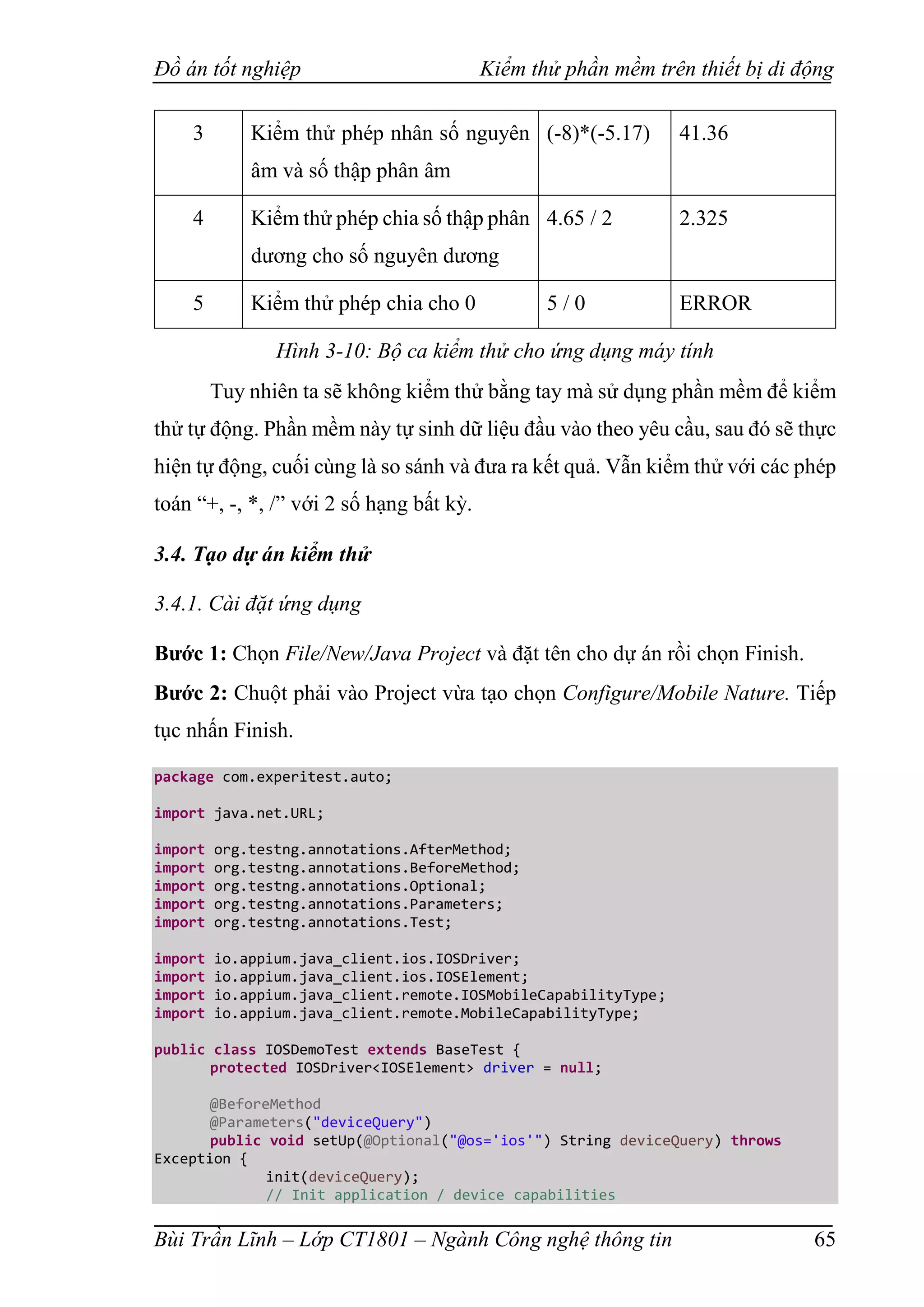 Đồ án tốt nghiệp Kiểm thử phần mềm trên thiết bị di động
Bùi Trần Lĩnh – Lớp CT1801 – Ngành Công nghệ thông tin 65
3 Kiểm thử phép nhân số nguyên
âm và số thập phân âm
(-8)*(-5.17) 41.36
4 Kiểm thử phép chia số thập phân
dương cho số nguyên dương
4.65 / 2 2.325
5 Kiểm thử phép chia cho 0 5 / 0 ERROR
Hình 3-10: Bộ ca kiểm thử cho ứng dụng máy tính
Tuy nhiên ta sẽ không kiểm thử bằng tay mà sử dụng phần mềm để kiểm
thử tự động. Phần mềm này tự sinh dữ liệu đầu vào theo yêu cầu, sau đó sẽ thực
hiện tự động, cuối cùng là so sánh và đưa ra kết quả. Vẫn kiểm thử với các phép
toán “+, -, *, /” với 2 số hạng bất kỳ.
3.4. Tạo dự án kiểm thử
3.4.1. Cài đặt ứng dụng
Bước 1: Chọn File/New/Java Project và đặt tên cho dự án rồi chọn Finish.
Bước 2: Chuột phải vào Project vừa tạo chọn Configure/Mobile Nature. Tiếp
tục nhấn Finish.
package com.experitest.auto;
import java.net.URL;
import org.testng.annotations.AfterMethod;
import org.testng.annotations.BeforeMethod;
import org.testng.annotations.Optional;
import org.testng.annotations.Parameters;
import org.testng.annotations.Test;
import io.appium.java_client.ios.IOSDriver;
import io.appium.java_client.ios.IOSElement;
import io.appium.java_client.remote.IOSMobileCapabilityType;
import io.appium.java_client.remote.MobileCapabilityType;
public class IOSDemoTest extends BaseTest {
protected IOSDriver<IOSElement> driver = null;
@BeforeMethod
@Parameters("deviceQuery")
public void setUp(@Optional("@os='ios'") String deviceQuery) throws
Exception {
init(deviceQuery);
// Init application / device capabilities
 