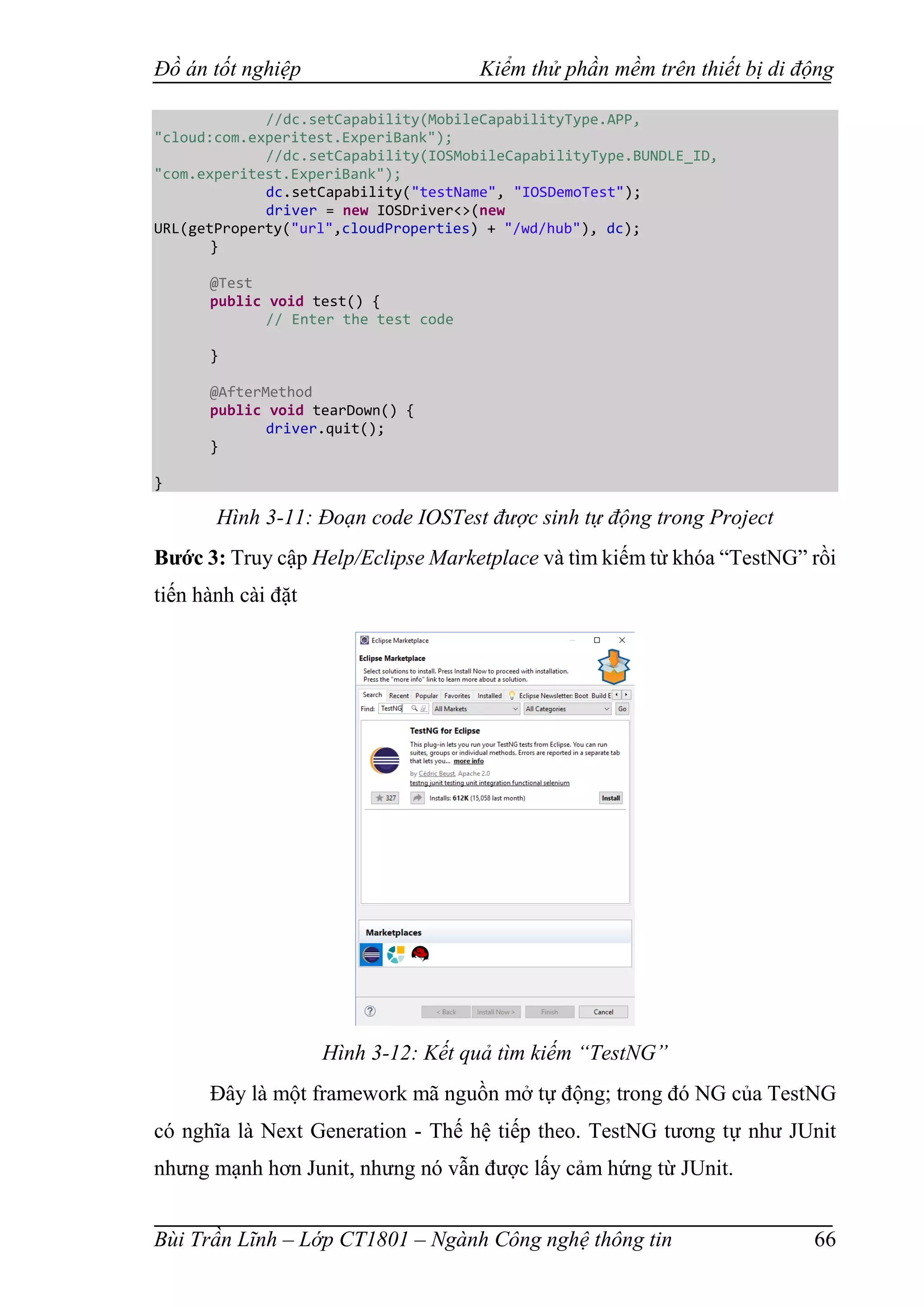 Đồ án tốt nghiệp Kiểm thử phần mềm trên thiết bị di động
Bùi Trần Lĩnh – Lớp CT1801 – Ngành Công nghệ thông tin 66
//dc.setCapability(MobileCapabilityType.APP,
"cloud:com.experitest.ExperiBank");
//dc.setCapability(IOSMobileCapabilityType.BUNDLE_ID,
"com.experitest.ExperiBank");
dc.setCapability("testName", "IOSDemoTest");
driver = new IOSDriver<>(new
URL(getProperty("url",cloudProperties) + "/wd/hub"), dc);
}
@Test
public void test() {
// Enter the test code
}
@AfterMethod
public void tearDown() {
driver.quit();
}
}
Hình 3-11: Đoạn code IOSTest được sinh tự động trong Project
Bước 3: Truy cập Help/Eclipse Marketplace và tìm kiếm từ khóa “TestNG” rồi
tiến hành cài đặt
Hình 3-12: Kết quả tìm kiếm “TestNG”
Đây là một framework mã nguồn mở tự động; trong đó NG của TestNG
có nghĩa là Next Generation - Thế hệ tiếp theo. TestNG tương tự như JUnit
nhưng mạnh hơn Junit, nhưng nó vẫn được lấy cảm hứng từ JUnit.
 