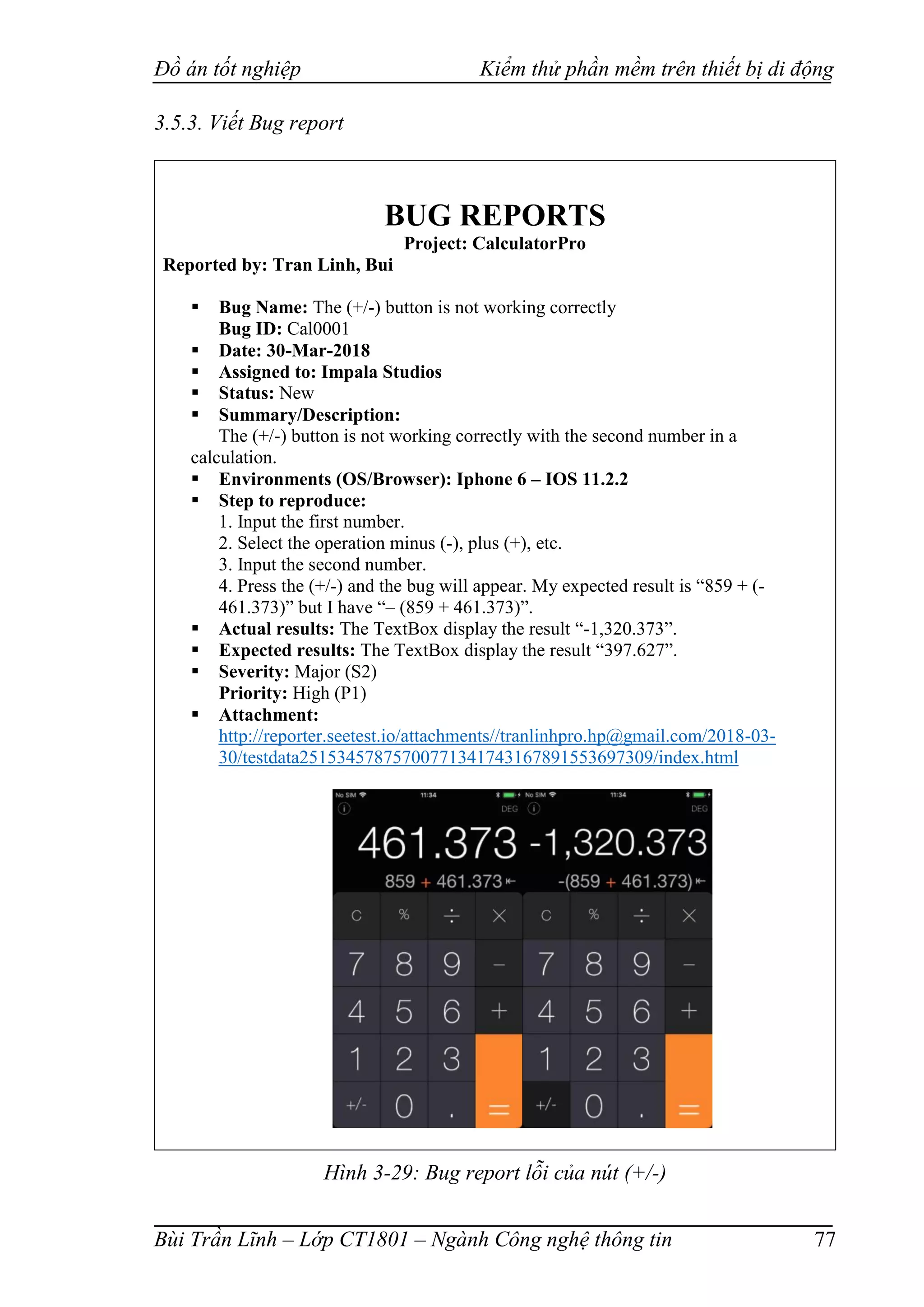 Đồ án tốt nghiệp Kiểm thử phần mềm trên thiết bị di động
Bùi Trần Lĩnh – Lớp CT1801 – Ngành Công nghệ thông tin 77
3.5.3. Viết Bug report
BUG REPORTS
Project: CalculatorPro
Reported by: Tran Linh, Bui
 Bug Name: The (+/-) button is not working correctly
Bug ID: Cal0001
 Date: 30-Mar-2018
 Assigned to: Impala Studios
 Status: New
 Summary/Description:
The (+/-) button is not working correctly with the second number in a
calculation.
 Environments (OS/Browser): Iphone 6 – IOS 11.2.2
 Step to reproduce:
1. Input the first number.
2. Select the operation minus (-), plus (+), etc.
3. Input the second number.
4. Press the (+/-) and the bug will appear. My expected result is “859 + (-
461.373)” but I have “– (859 + 461.373)”.
 Actual results: The TextBox display the result “-1,320.373”.
 Expected results: The TextBox display the result “397.627”.
 Severity: Major (S2)
Priority: High (P1)
 Attachment:
http://reporter.seetest.io/attachments//tranlinhpro.hp@gmail.com/2018-03-
30/testdata25153457875700771341743167891553697309/index.html
Hình 3-29: Bug report lỗi của nút (+/-)
 