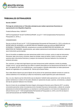 Página 1
TRIBUNALES EXTRANJEROS
Decreto 334/2017
Prórroga de Jurisdicciones en Tribunales extranjeros para realizar operaciones financieras en
representación de la República Argentina.
Ciudad de Buenos Aires, 12/05/2017
VISTO el Expediente N° EX-2017-02766152-APN-MF, la Ley N° 11.672 Complementaria Permanente de
Presupuesto (t.o. 2014), y
CONSIDERANDO:
Que por el artículo 55 de la Ley N° 11.672 Complementaria Permanente de Presupuesto (t.o. 2014), se faculta a la
SECRETARÍA DE HACIENDA y a la SECRETARÍA DE FINANZAS ambas del entonces MINISTERIO DE
ECONOMÍA Y FINANZAS PÚBLICAS, actualmente en el ámbito del MINISTERIO DE HACIENDA y del
MINISTERIO DE FINANZAS, respectivamente, para realizar operaciones de administración de pasivos, cualquiera
sea el instrumento que las exprese.
Que en tal sentido se establece que esas operaciones podrán incluir la compra, venta y/o canje de instrumentos
financieros, tales como bonos o acciones, pases de monedas, tasas de interés o títulos; la compra y venta de
opciones sobre instrumentos financieros y cualquier otra transacción financiera habitual en los mercados de
productos derivados.
Que, asimismo, el citado texto legal dispone que esas transacciones podrán realizarse a través de entidades
creadas “ad hoc”; que las operaciones que refiere no estarán alcanzadas por las disposiciones del Decreto Nº 1.023
del 13 de agosto de 2001 y sus modificaciones; y que los gastos e intereses relacionados con estas operaciones
deberán ser registrados en la Jurisdicción 90 - Servicio de la Deuda Pública.
Que a tales efectos dispone que para la fijación de los precios de las operaciones deberán tomarse en cuenta los
valores existentes en los mercados y/o utilizar los mecanismos usuales específicos para cada transacción.
Que, a su vez, dispone que los instrumentos que se adquieran mediante estas operaciones o por ventas de activos
podrán mantenerse en cartera a fin de poder utilizarlos en operaciones de pase, opciones, conversiones y cualquier
otro tipo de operación habitual en los mercados.
Que en el marco de una estrategia financiera integral y del programa financiero para el Ejercicio 2017, se estima
conveniente aprovechar ciertas circunstancias de los mercados financieros internacionales, a efectos de concertar
operaciones de venta de títulos públicos y su recompra en una fecha posterior, en el marco de lo dispuesto en el
artículo 55 de la Ley N° 11.672 Complementaria Permanente de Presupuesto (t.o. 2014), con el fin de reducir el
costo del financiamiento del TESORO NACIONAL.
 