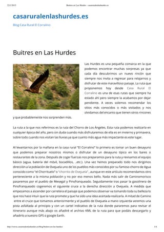 22/1/2015 Buitres en Las Hurdes - casaruralenlashurdes.es
http://www.casaruralenlashurdes.es/blog/buitres-en-las-hurdes/ 1/4
casaruralenlashurdes.es
Blog Casa Rural El Corralino
Buitres en Las Hurdes
Las Hurdes es una pequeña comarca en la que
podemos encontrar muchas sorpresas ya que
cada día descubrimos un nuevo rincón que
siempre nos invita a regresar para relajarnos y
disfrutar de este maravilloso paisaje. La ruta que
proponemos hoy desde Casa Rural El
Corralino es una de esas rutas que siempre ha
estado ahí pero siempre la acabamos por dejar
pendiente. A veces solemos recomendar los
sitios más conocidos o más visitados y nos
olvidamos del encanto que tienen otros rincones
y que probablemente nos sorprenden más.
La ruta a la que nos referimos es la ruta del Chorro de Los Ángeles. Esta ruta podemos realizarla en
cualquier época del año, pero sin duda cuando más disfrutaremos de ella es en invierno y primavera,
sobre todo cuando nos visitan las lluvias ya que cuanto más agua más impactante es este lugar.
Al levantarnos por la mañana en la casa rural “El Corralino” lo primero es tomar un buen desayuno
que podemos preparar nosotros mismos o disfrutar de un desayuno típico en los bares o
restaurantes de la zona. Después de coger fuerzas nos preparamos para la ruta y revisamos el equipo
básico (agua, batería del móvil, bocadillos, ..etc.). Una vez hemos preparado todo nos dirigimos
dirección a la población de Ovejuela uno de los pueblos más conocidos por su famoso chorro de Agua
conocido como “el Chorrituelo” o “chorrito de Ovejuela” , aunque en este artículo recomendamos otro
perteneciente a la misma población y no por eso menos bello. Nada más salir de Caminomorisco
pasaremos por el pueblo de Mesegal y Pinofranqueado. Seguidamente tras pasar la gasolinera de
Pinofranqueado cogeremos el siguiente cruce a la derecha dirección a Ovejuela. A medida que
empezamos a ascender por carretera el paisaje que podemos observar va tomando toda su belleza lo
que nos hace intuir que la ruta promete y que ha sido una idea acertada realizarla. A mitad de Camino
entre el cruce que tomamos anteriormente y el pueblo de Ovejuela a mano izquierda veremos una
pista asfaltada al principio y con un cartel indicativo de la ruta donde pararemos para revisar el
itinerario aunque más abajo os añadiré el archivo KML de la ruta para que podáis descargarlo y
añadirlo a vuestro GPS o google Earth.
 