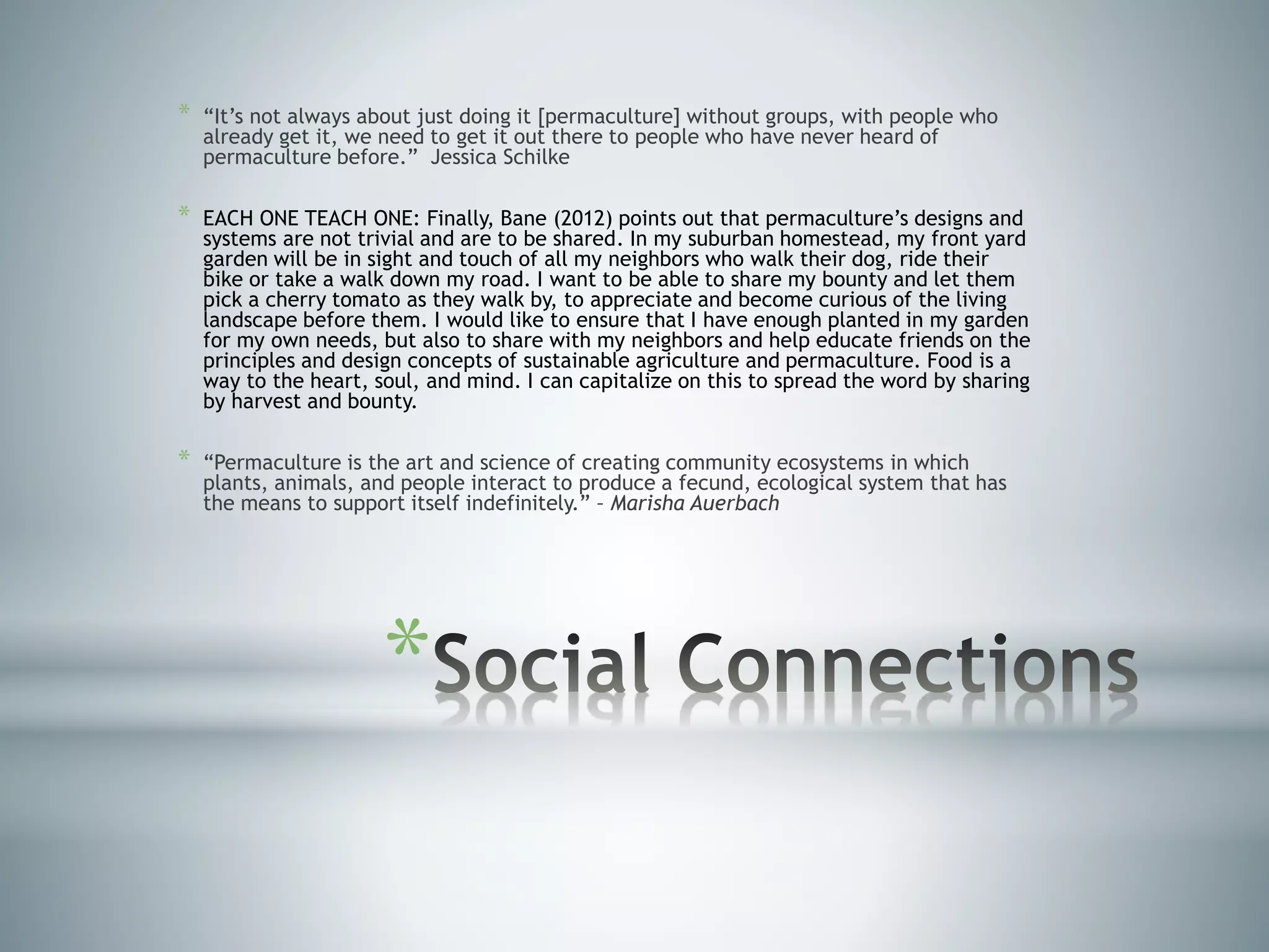 *
* “It’s not always about just doing it [permaculture] without groups, with people who
already get it, we need to get it out there to people who have never heard of
permaculture before.” Jessica Schilke
* EACH ONE TEACH ONE: Finally, Bane (2012) points out that permaculture’s designs and
systems are not trivial and are to be shared. In my suburban homestead, my front yard
garden will be in sight and touch of all my neighbors who walk their dog, ride their
bike or take a walk down my road. I want to be able to share my bounty and let them
pick a cherry tomato as they walk by, to appreciate and become curious of the living
landscape before them. I would like to ensure that I have enough planted in my garden
for my own needs, but also to share with my neighbors and help educate friends on the
principles and design concepts of sustainable agriculture and permaculture. Food is a
way to the heart, soul, and mind. I can capitalize on this to spread the word by sharing
by harvest and bounty.
* “Permaculture is the art and science of creating community ecosystems in which
plants, animals, and people interact to produce a fecund, ecological system that has
the means to support itself indefinitely.” – Marisha Auerbach
 