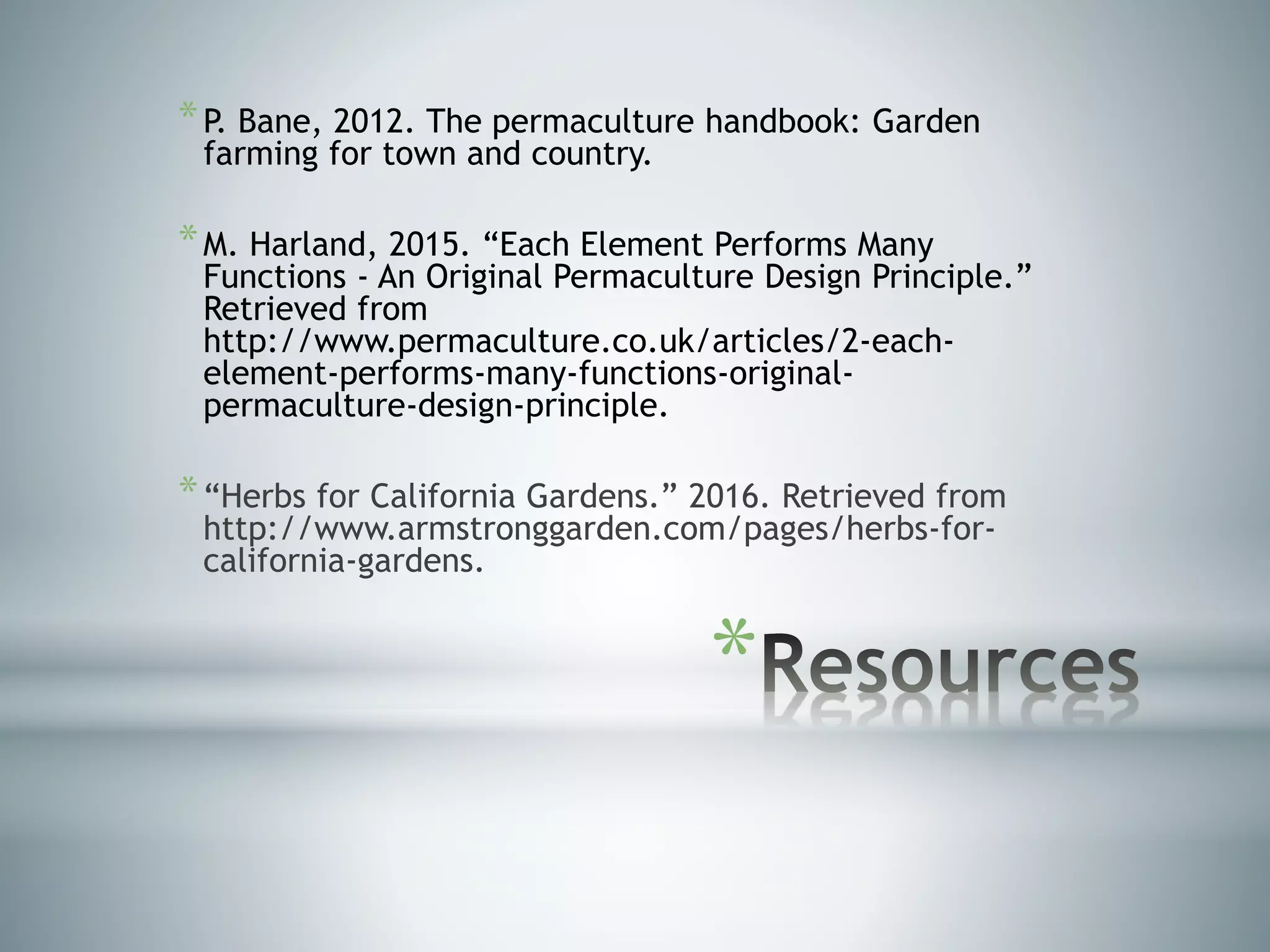*
*P. Bane, 2012. The permaculture handbook: Garden
farming for town and country.
*M. Harland, 2015. “Each Element Performs Many
Functions - An Original Permaculture Design Principle.”
Retrieved from
http://www.permaculture.co.uk/articles/2-each-
element-performs-many-functions-original-
permaculture-design-principle.
*“Herbs for California Gardens.” 2016. Retrieved from
http://www.armstronggarden.com/pages/herbs-for-
california-gardens.
 