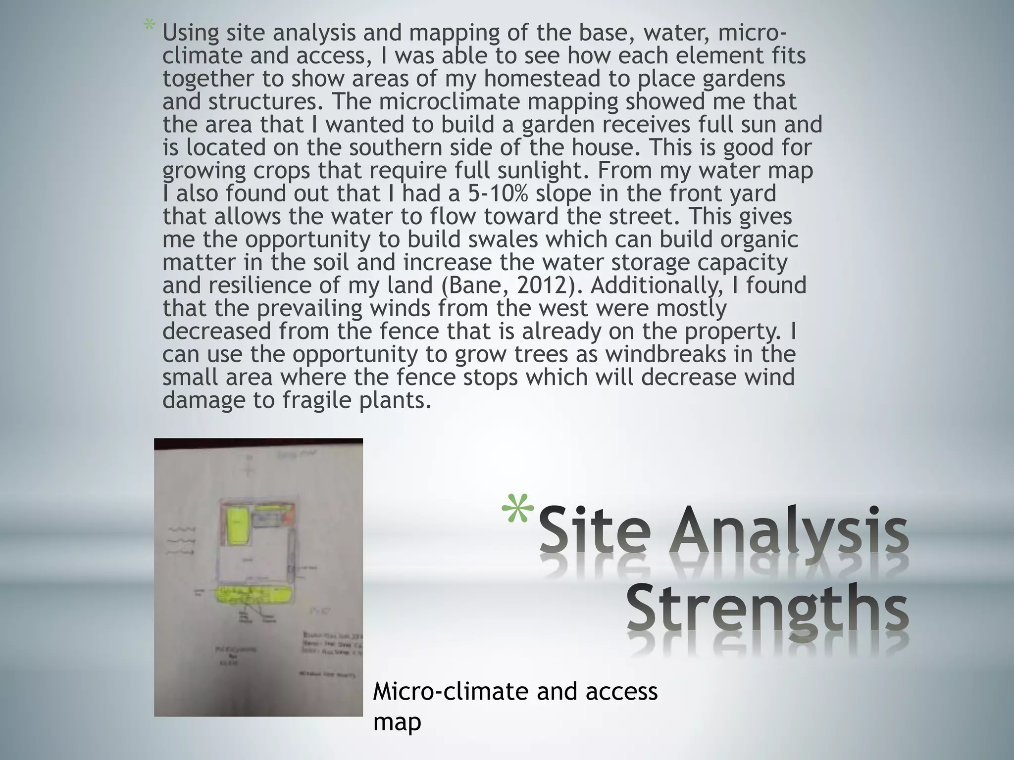*
* Using site analysis and mapping of the base, water, micro-
climate and access, I was able to see how each element fits
together to show areas of my homestead to place gardens
and structures. The microclimate mapping showed me that
the area that I wanted to build a garden receives full sun and
is located on the southern side of the house. This is good for
growing crops that require full sunlight. From my water map
I also found out that I had a 5-10% slope in the front yard
that allows the water to flow toward the street. This gives
me the opportunity to build swales which can build organic
matter in the soil and increase the water storage capacity
and resilience of my land (Bane, 2012). Additionally, I found
that the prevailing winds from the west were mostly
decreased from the fence that is already on the property. I
can use the opportunity to grow trees as windbreaks in the
small area where the fence stops which will decrease wind
damage to fragile plants.
Micro-climate and access
map
 