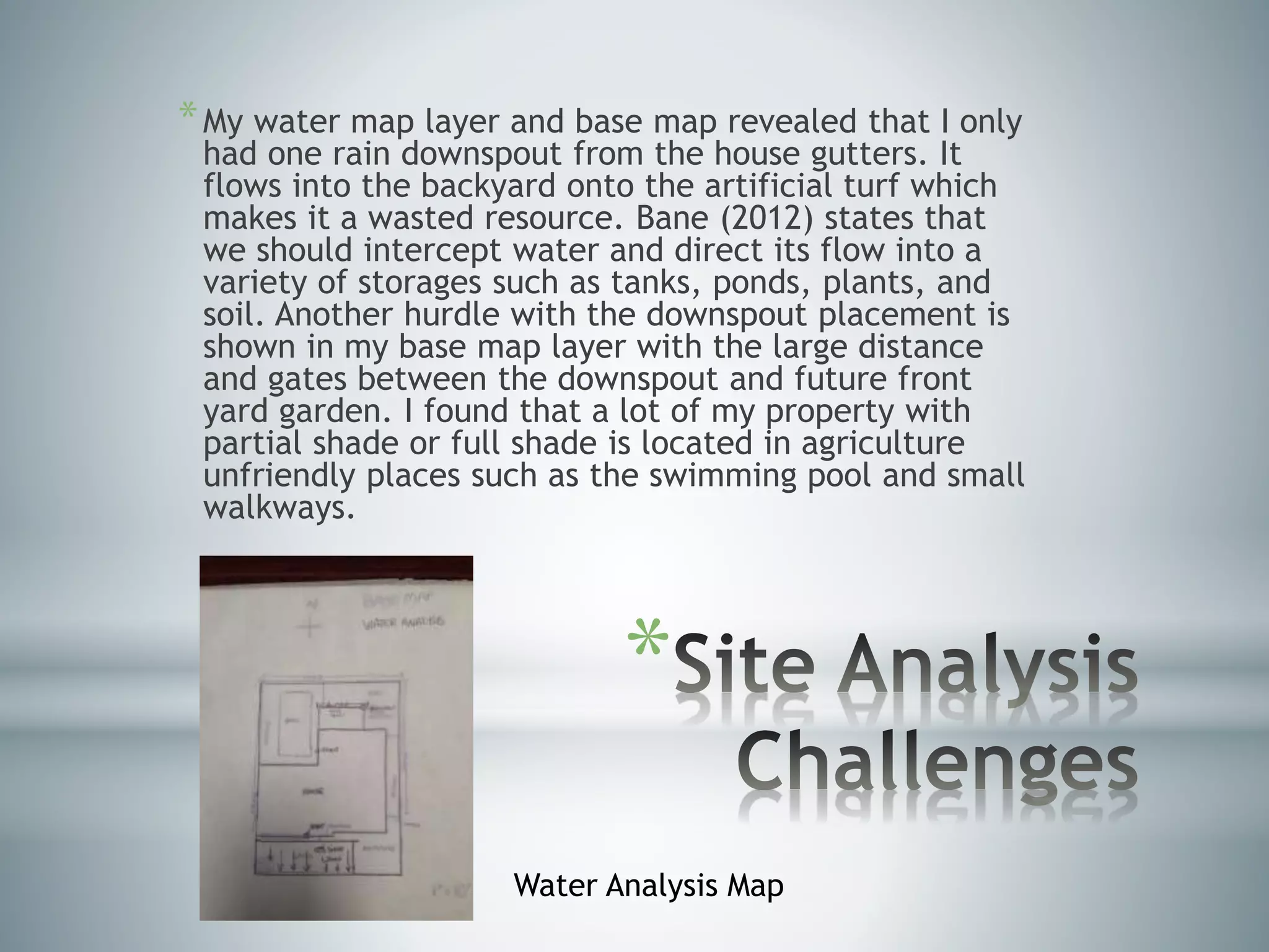 *
*My water map layer and base map revealed that I only
had one rain downspout from the house gutters. It
flows into the backyard onto the artificial turf which
makes it a wasted resource. Bane (2012) states that
we should intercept water and direct its flow into a
variety of storages such as tanks, ponds, plants, and
soil. Another hurdle with the downspout placement is
shown in my base map layer with the large distance
and gates between the downspout and future front
yard garden. I found that a lot of my property with
partial shade or full shade is located in agriculture
unfriendly places such as the swimming pool and small
walkways.
Water Analysis Map
 