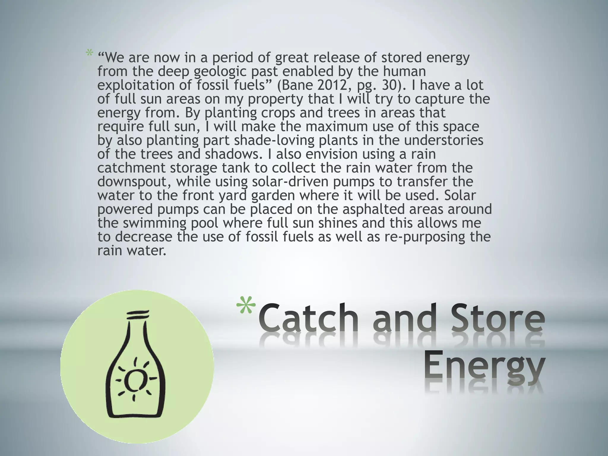 *
* “We are now in a period of great release of stored energy
from the deep geologic past enabled by the human
exploitation of fossil fuels” (Bane 2012, pg. 30). I have a lot
of full sun areas on my property that I will try to capture the
energy from. By planting crops and trees in areas that
require full sun, I will make the maximum use of this space
by also planting part shade-loving plants in the understories
of the trees and shadows. I also envision using a rain
catchment storage tank to collect the rain water from the
downspout, while using solar-driven pumps to transfer the
water to the front yard garden where it will be used. Solar
powered pumps can be placed on the asphalted areas around
the swimming pool where full sun shines and this allows me
to decrease the use of fossil fuels as well as re-purposing the
rain water.
 