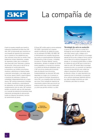 La compañía de
Sistemas
de lubricación
Sellos Rodamientos
y unidades
Mecatrónica Servicios
© Airbus – foto: exm company, H. Goussé
A partir de aquella compañía que inventó el
rodamiento autoalineante de bolas hace 100
años, SKF ha evolucionado para convertirse en
una compañía de ingeniería del conocimiento,
que se sustenta en cinco plataformas para
crear soluciones únicas para sus clientes. Estas
plataformas incluyen rodamientos, unidades
de rodamiento y sellos, pero se extienden a
otras áreas tales como: lubricantes y sistemas
de lubricación, críticos para la vida útil de los
rodamientos en muchas aplicaciones;
la mecatrónica, que combina conocimientos
mecánicos y electrónicos en sistemas lineales
y soluciones sensorizadas, y una amplia gama
de servicios, desde el diseño y soporte logístico
a monitoreo de condiciones y sistemas de
confiabilidad. Independientemente de su mayor
alcance, SKF continúa manteniendo el liderazgo
en el diseño, manufactura y comercialización
de rodamientos, así como también de productos
complementarios como los sellos. SKF mantiene
también una posición cada vez más importante
en el mercado de productos de movimiento lineal,
rodamientos aeroespaciales de alta precisión,
husillos de máquinas herramienta y servicios
de mantenimiento de planta.
El Grupo SKF certifica según la norma ambiental
ISO 14001. Cada división de la empresa
aprobó la certificación de calidad de acuerdo
con los estándares ISO 9000 o QS 9000. SKF
es efectivamente una compañía internacional,
que cuenta con aproximadamente 100 plantas
de fabricación en todo el mundo, y compañías
de ventas en 70 países. Además, nuestros
distribuidores ubicados en alrededor de 15,000
puntos geográficos, un mercado de e-business
y un sistema de distribución globalizado coloca
a SKF cerca de los clientes para la provisión
tanto de productos como de servicios.
Fundamentalmente, las soluciones SKF están
disponibles en el lugar y en el momento en
que los clientes las necesitan. Actualmente la
marca SKF y sus compañías están más fuertes
que nunca. Como compañía de ingeniería del
conocimiento, estamos listos para servirlo con
productos world-class, recursos intelectuales
y la visión que permite contribuir a su éxito.
Tecnología by-wire en evolución
La pericia de SKF es única en el campo de la
tecnología by-wire de rápido crecimiento, desde
volar hasta conducir autos y trabajar con la
tecnología by-wire. SKF es pionera en la tecnología
aplicada de ﬂy-by-wire y trabaja en forma conjunta
con los líderes de la industria aeroespacial. Como
ejemplo, en los aviones de diseño Airbus se utilizan
los sistemas by-wire de SKF para el control de la
cabina de vuelo. SKF también lidera la tecnología
automotriz by-wire, y en asociación con ingenieros
automotrices desarrolló dos autos modelo que
utilizan la mecatrónica SKF para los sistemas
de dirección y frenos. Un mayor desarrollo de los
sistemas by-wire ha contribuido a la producción
de un vehículo montacargas totalmente eléctrico,
que utiliza tecnología mecatrónica por sobre
la hidráulica, para todos los controles.
32
Rodamientos
y unidades
Sistemas
de lubricación
Sellos
Mecatrónica Servicios
 