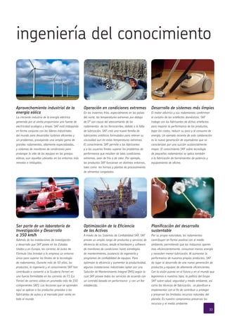 Aprovechamiento industrial de la
energía eólica
La creciente industria de la energía eléctrica
generada por el viento proporciona una fuente de
electricidad ecológica y limpia. SKF está trabajando
en forma conjunta con los líderes industriales
del mundo para desarrollar turbinas eficientes y
sin problemas, proveyendo una amplia gama de
grandes rodamientos, altamente especializados,
y sistemas de monitoreo de condiciones para
prolongar la vida de los equipos en las granjas
eólicas, aun aquellas ubicadas en los entornos más
remotos e inhóspitos.
Operación en condiciones extremas
En los inviernos fríos, especialmente en los países
del norte, las temperaturas extremas por debajo
de 0° son causa del atascamiento de los
rodamientos de los ferrocarriles, debido a la falta
de lubricación. SKF creó una nueva familia de
lubricantes sintéticos formulados para retener su
viscosidad aun en estas temperaturas extremas.
El conocimiento SKF permite a los fabricantes
y a los usuarios finales superar los problemas de
performance que resultan de tales condiciones
extremas, sean de frío o de calor. Por ejemplo,
los productos SKF funcionan en distintos entornos,
tales como los hornos y plantas de procesamiento
de alimentos congelados.
Desarrollo de sistemas más limpios
El motor eléctrico y sus rodamientos conforman
el corazón de los artefactos domésticos. SKF
trabaja con los fabricantes de dichos artefactos
para mejorar la performance de los productos,
bajar los costos, reducir su peso y el consumo de
energía. Un ejemplo reciente de esta colaboración
es la nueva generación de aspiradoras que se
caracterizan por una succión sustancialmente
mayor. El conocimiento SKF sobre tecnología
de pequeños rodamientos se aplica también
a la fabricación de herramientas de potencia y
equipamiento de oficina.
ingeniería del conocimiento
Ser parte de un laboratorio de
Investigación y Desarrollo
a 350 km/h
Además de las instalaciones de investigación
y desarrollo que SKF posee en los Estados
Unidos y en Europa, las carreras de autos de
Fórmula Uno brindan a la empresa un entorno
único para superar los límites de la tecnología
de rodamientos. Durante más de 50 años, los
productos, la ingeniería y el conocimiento SKF han
contribuido a convertir a la Scuderia Ferrari en
una fuerza formidable en las carreras de F1 (La
Ferrari de carrera utiliza en promedio más de 150
componentes SKF). Las lecciones que se aprenden
aquí se aplican a los productos provistos a los
fabricantes de autos y al mercado post-venta en
todo el mundo.
Optimización de la Eficiencia
de los Activos
A través de los Sistemas de Confiabilidad SKF, SKF
provee un amplio rango de productos y servicios de
eficiencia de activos, desde el hardware y software
de monitoreo de condiciones hasta estrategias
de mantenimiento, asistencia de ingeniería y
programas de confiabilidad de equipos. Para
optimizar la eficiencia y aumentar la productividad,
algunas instalaciones industriales optan por una
Solución de Mantenimiento Integral (IMS) según la
cual SKF provee todos los servicios de acuerdo con
un contrato basado en performance y con un fee
establecido.
Planificación del desarrollo
sustentable
Por su propia naturaleza, los rodamientos
contribuyen en forma positiva con el medio
ambiente, permitiendo que las máquinas operen
mas eficiencientemente, consuman menos energía
y necesiten menor lubricación. Al aumentar la
performance de nuestros propios productos, SKF
da lugar al desarrollo de una nueva generación de
productos y equipos de altamente eficiencientes.
Con la visión puesta en el futuro y en el mundo que
legaremos a nuestros hijos, la política del Grupo
SKF sobre salud, seguridad y medio ambiente, así
como las técnicas de fabricación, se planifican e
implementan con el fin de contribuir a proteger
y preservar los limitados recursos naturales del
planeta. Es nuestro compromiso preservar los
recursos y el medio ambiente.
33
 