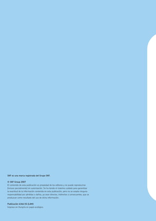 Bujes y
Poleas QD
SKF es una marca registrada del Grupo SKF.
© SKF Group 2007
El contenido de esta publicación es propiedad de los editores y no puede reproducirse
(incluso parcialmente) sin autorización. Se ha tenido el máximo cuidado para garantizar
la exactitud de la información contenida en esta publicación, pero no se acepta ninguna
responsabilidad por pérdidas o daños, ya sean directos, indirectos o consecuentes, que se
produzcan como resultado del uso de dicha información.
Publicación 6366 ES (LAM)
Impreso en Hungría en papel ecológico.
 