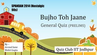 SPANDAN 2014 (Nostalgic 
90s) 
Bujho Toh Jaane 
General Quiz (PRELIMS) 
Quiz Club IIT Jodhpur 
By – 
Arvind Saini 
Mohit Gupta 
 