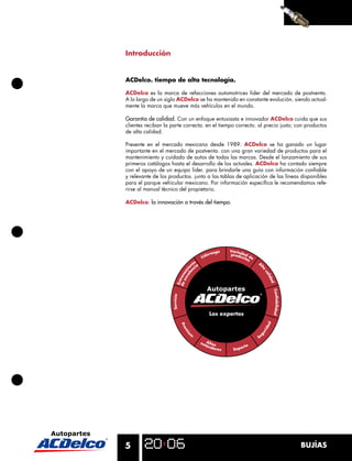5 BUJÍAS
Introducción
ACDelco. tiempo de alta tecnología.
ACDelco es la marca de refacciones automotrices líder del mercado de postventa.
A lo largo de un siglo ACDelco se ha mantenido en constante evolución. siendo actual-
mente la marca que mueve más vehículos en el mundo.
Garantía de calidad. Con un enfoque entusiasta e innovador ACDelco cuida que sus
clientes reciban la parte correcta. en el tiempo correcto. al precio justo; con productos
de alta calidad.
Presente en el mercado mexicano desde 1989. ACDelco se ha ganado un lugar
importante en el mercado de postventa. con una gran variedad de productos para el
mantenimiento y cuidado de autos de todas las marcas. Desde el lanzamiento de sus
primeros catálogos hasta el desarrollo de los actuales. ACDelco ha contado siempre
con el apoyo de un equipo líder. para brindarle una guía con información conﬁable
y relevante de los productos. junto a las tablas de aplicación de las líneas disponibles
para el parque vehicular mexicano. Por información especíﬁca le recomendamos refe-
rirse al manual técnico del propietario.
ACDelco: la innovación a través del tiempo.
Liderazgo
Entrenam
ie
nto
Servicio
Prem
iu
m
estándares Soporte
Se
guridad
Confiabilidad
A
l
ta
calidad
Variedad de
productos
deexcelen
cia
Altos
Los expertos
 