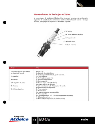 Nomenclatura de las bujías ACDelco
                                 La nomenclatura de las bujías ACDelco utiliza números y letras para la conﬁguración
                                 especiﬁca de cada bujía, los números son relativos al tamaño de la cuerda y al rango
                                 de calor, por ejemplo: la bujía R45TS muestra lo siguiente:




                                                                                      R= Resistiva

                                                                                      4= 14 mm de tamaño de cuerda

                                                                                      5= Rango de calor


                                                                                      T= Asiento cónico

                                                                                      S= Punta extendida




Preﬁjo                                Suﬁjo

C= Comercial (1mm más de largo        A= Clip Gap.
en el electrodo central).             C= Electrodo Central de Cobre.
                                      E= Diseño especial del eléctrodo, punta extendida.
F= Línea ﬁna.                         F= (12.7 mm) largo.
                                      G= Pin Gap (arranque en frío).
M= Marina.                            I= Electrodo central de iridio.
                                      K= Diseño especial.
LM= Segadora de pasto.                LT=Alcance Largo .715” (18.16 mm).
                                      M= Diseño especial del electrodo.
R= Resistiva.                         N= (19 mm) alcance. 3/8” (9.5) longitud de cuerda.
                                      R= Resistiva (Vehículos deportivos).
S= Vehículo deportivo.                S= Punta extendida.
                                      T= Asiento cónico.
                                      TS= Asiento cónico con punta extendida.
                                      X= Abertura ancha.
                                      XL= Alcance extralargo, 3/4” (19 mm) completamente encordado.
                                      Y= 3 Electrodos de tierra.
                                      Z= Abertura Especial ( Denota una abertura ancha).




                                 11                                                                            BUJÍAS
 
